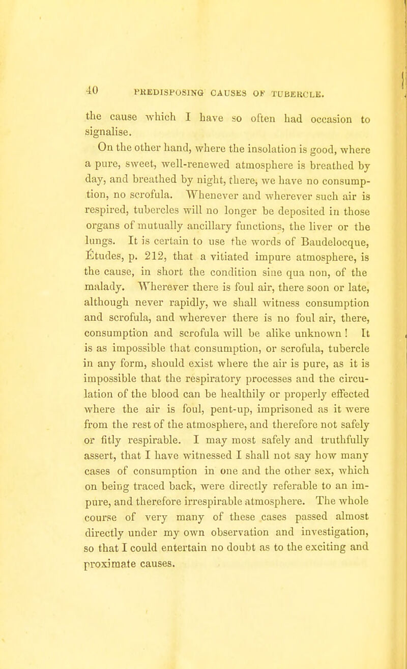 ■10 the cause which I have so often had occasion to signalise. On the other hand, where the insokition is good, where a pure, sweet, well-renewed atmosphere is breathed by day, and breathed by night, there, we have no consump- tion, no scrofula. Whenever and wherever such air is respired, tubercles will no longer be deposited in those organs of mutually ancillary functions, the liver or the lungs. It is certain to use the words of Baudelocque, fitudes, p. 212, that a vitiated impure atmosphere, is the cause, in short the condition sine qua non, of the malady. Wherever there is foul air, there soon or late, although never rapidly, we shall witness consumption and scrofula, and wherever there is no foul air, there, consumption and scrofula will be alike unknown ! It is as impossible that consumption, or scrofula, tubercle in any form, should exist where the air is pure, as it is impossible that the respiratory processes and the circu- lation of the blood can be healthily or properly effected where the air is foul, pent-up, imprisoned as it were from the rest of the atmosphere, and therefore not safely or fitly respirable. I may most safely and truthfully assert, that I have witnessed I shall not say how many cases of consumption in one and the other sex, which on being traced back, were directly referable to an im- pure, and therefore irrespirable atmosphere. The whole course of very many of these cases passed almost directly under my own observation and investigation, so that I could entertain no doubt as to the exciting and proximate causes.