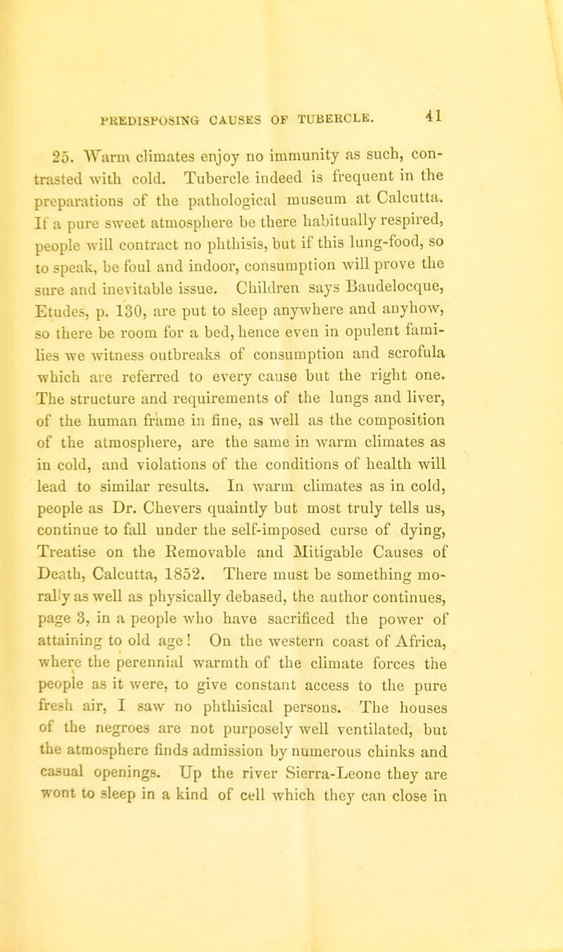 25. W-M-m climates enjoy no immunity as such, con- trasted with cold. Tubercle indeed is frequent in the preparations of the pathological museum at Calcutta. If a pure sweet atmosphere be there habitually respired, people will contract no phthisis, but if this lung-food, so to speak, be foul and indoor, consumption will prove the sure and inevitable issue. Children says Baudelocque, Etudes, p. 130, are put to sleep anywhere and anyhow, so there be room for a bed, hence even in opulent fami- lies we witness outbreaks of consumption and scrofula which are referred to every cause but the right one. The structure and requirements of the lungs and liver, of the human frame in fine, as well as the composition of the atmosphere, are the same in warm climates as in cold, and violations of the conditions of health will lead to similar results. In warm climates as in cold, people as Dr. Chevers quaintly but most truly tells us, continue to fall under the self-imposed curse of dying. Treatise on the Eemovable and Mitigable Causes of Death, Calcutta, 1852. There must be something mo- rally as well as physically debased, the author continues, page 3, in a people Avho have sacrificed the power of attaining to old age ! On the western coast of Africa, where the perennial warmth of the climate forces the people as it were, to give constant access to the pure fresh air, I saw no phthisical persons. The houses of the negroes are not purposely well ventilated, but the atmosphere finds admission by numerous chinks and casual openings. Up the river Sierra-Leone they are wont to sleep in a kind of cell which they can close in