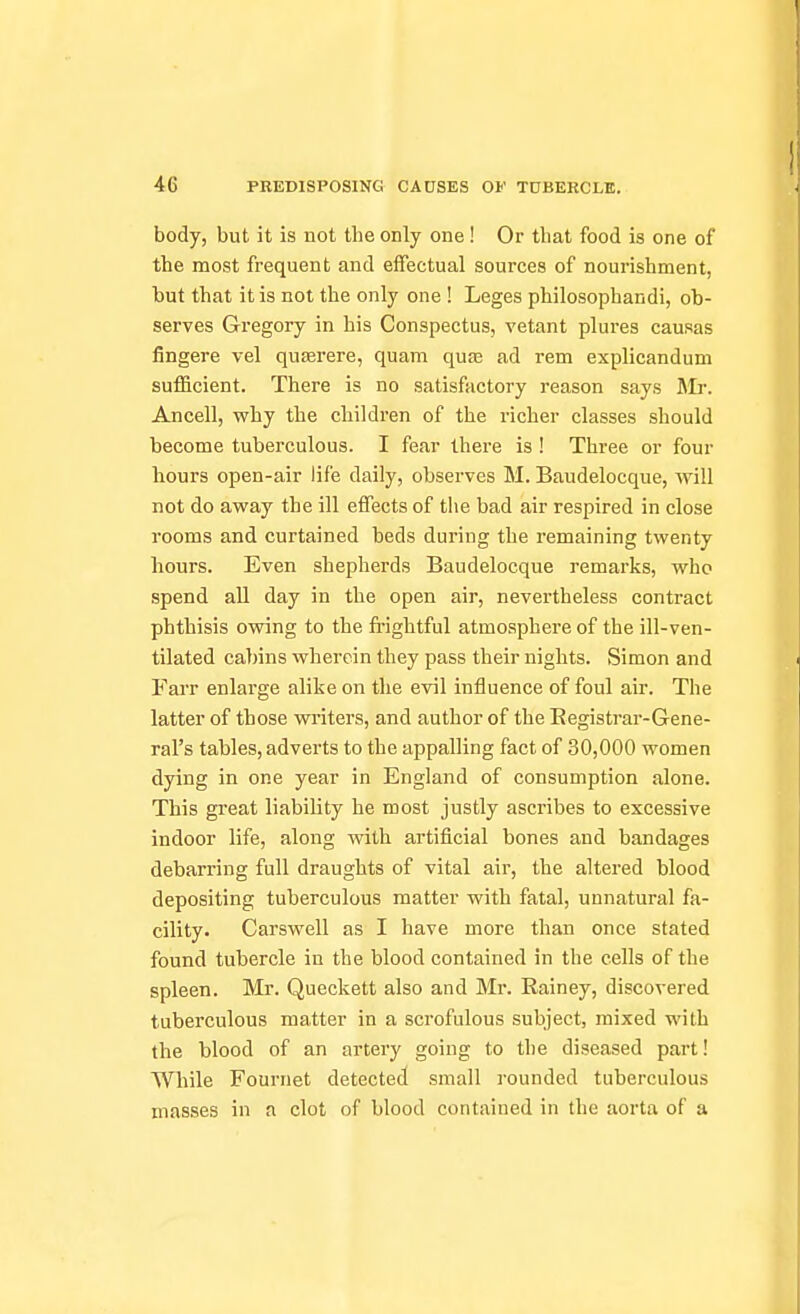 body, but it is not the only one! Or that food is one of the most frequent and effectual sources of noui'ishment, hut that it is not the only one ! Leges philosophandi, ob- serves Gregory in his Conspectus, vetant plures causas fingere vel quserere, quam quas ad rem explicandum suflBicient. There is no satisfactory reason says Mr. Ancell, why the children of the richer classes should become tuberculous. I fear there is ! Three or four hours open-air life daily, observes M. Baudelocque, will not do awsLj the ill effects of tlie bad air respired in close rooms and curtained beds during the remaining twenty hours. Even shepherds Baudelocque remarks, who spend aU day in the open air, nevertheless contract phthisis owing to the fi'ightful atmosphere of the ill-ven- tilated cabins wherein they pass their nights. Simon and Farr enlarge alike on the evil influence of foul air. The latter of those writers, and author of the Registrar-Gene- ral's tables, adverts to the appalling fact of 30,000 women dying in one year in England of consumption alone. This great liability he most justly ascribes to excessive indoor life, along with artificial bones and bandages debarring full draughts of vital air, the altered blood depositing tuberculous matter with fatal, unnatural fa- cility. Carswell as I have more than once stated found tubercle in the blood contained in the cells of the spleen. Mr. Queckett also and Mr. Rainey, discovered tuberculous matter in a scrofulous subject, mixed with the blood of an artery going to the diseased part! While Fournet detected small rounded tuberculous masses in a clot of blood contained in the aorta of a