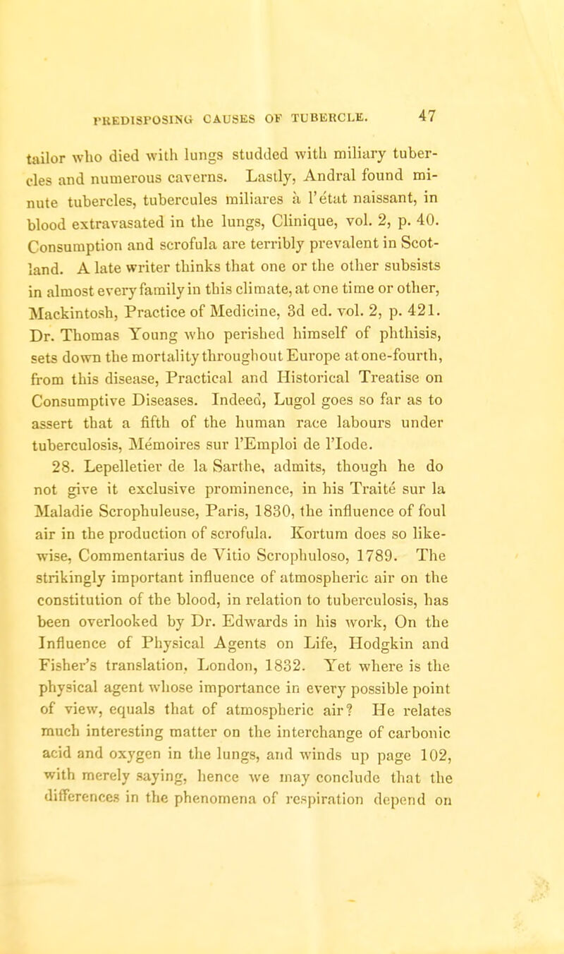 tailor who died with lungs studded with miliary tuber- cles and numerous caverns. Lastly, Andral found mi- nute tubercles, tubercules miliares a I'etat naissant, in blood extravasated in the lungs, Clinique, vol. 2, p. 40. Consumption and scrofula are terribly prevalent in Scot- land. A late writer thinks that one or the other subsists in almost everyfaraily in this climate, at one time or other, Mackintosh, Practice of Medicine, 3d ed. vol. 2, p. 421. Dr. Thomas Young who perished himself of phthisis, sets down the mortality throughout Europe atone-fourth, from this disease, Practical and Historical Treatise on Consumptive Diseases. Indeed, Lugol goes so far as to assert that a fifth of the human race labours under tuberculosis, Memoires sur I'Emploi de ITode. 28. Lepelletier de la Sarthe, admits, though he do not give it exclusive prominence, in his Traite sur la Maladie Scrophuleuse, Paris, 1830, the influence of foul air in the production of scrofula. Kortum does so like- wise, Commentarius de Vitio Scrophuloso, 1789. The strikingly important influence of atmospheric air on the constitution of the blood, in relation to tuberculosis, has been overlooked by Dr. Edwards in his work, On the Influence of Physical Agents on Life, Hodgkin and Fisher's translation. London, 1832. Yet where is the physical agent whose importance in every possible point of view, equals that of atmospheric air? He relates much interesting matter on the interchange of carbonic acid and oxygen in the lungs, and winds up page 102, with merely saying, hence we may conclude that the differences in the phenomena of respiration depend on