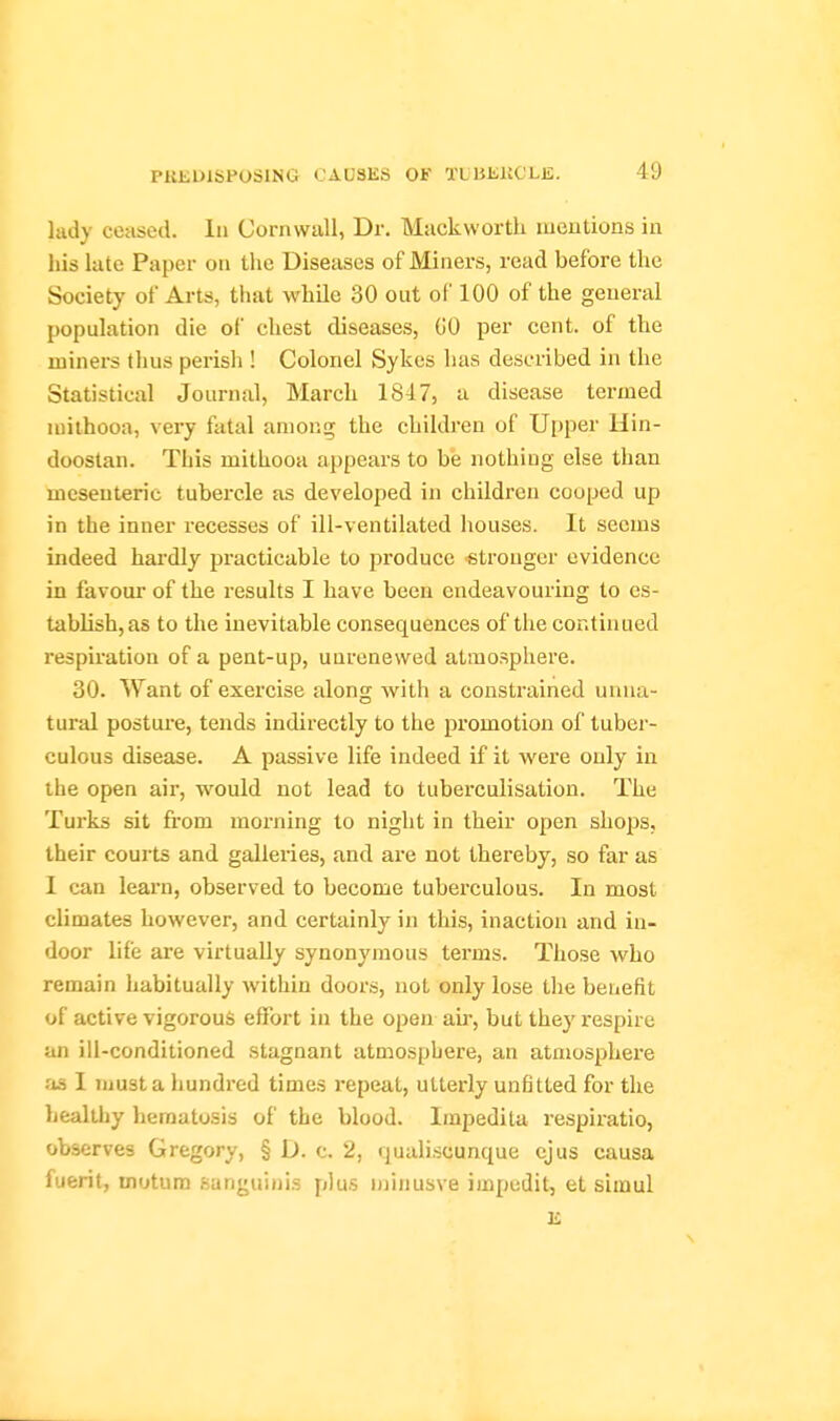 lady ceased. In Cornwall, Dr. Mackwortli lueutions in liis late Paper on the Diseases of Miners, read before the Society of Arts, that while 30 ont oi' 100 of the general population die of chest diseases, GO per cent, of the miners thus perisli! Colonel Sykes has described in the Statistical Journal, March 1847, a disease termed niilhooa, vei'y fatal among the children of Upper Hin- doostan. This mithooa appears to be nothing else than mesenteric tubercle as developed in children cooped up in the inner recesses of ill-ventilated liouses. It seems indeed hardly practicable to produce «tronger evidence in favour' of the results I have been endeavouring to es- tablish, as to the inevitable consequences of the continued respiration of a pent-up, unrenewed atmosphere. 30. Want of exercise along with a constrained unna- tural posture, tends indirectly to the promotion of tuber- culous disease. A passive life indeed if it were only in the open air, would not lead to tuberculisation. The Turks sit from morning to night in their open shops, their coui'ts and galleries, and ai'e not thereby, so far as I can learn, observed to become tuberculous. In most climates however, and certainly in this, inaction and in- door life are virtually synonymous terms. Those who remain habitually within doors, not only lose the benefit of active vigorous effort in the open air, but they i-espire an ill-conditioned stagnant atmosphere, an atmosphere :ia I must a hundred times I'epeat, utterly unfitted for the healthy hematosis of the blood. Impedita respiratio, observes Gregory, § D. c. 2, rpaaliscunque ejus causa fuerit, motum sanguinis plus njinusve impedit, et siiaul K