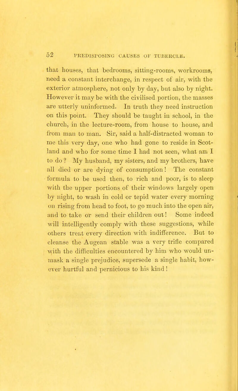 that houses, that bedrooms, sitting-rooms, workrooms, need a constant interchange, in respect of air, with the exterioi' atmosphere, not only by day, but also by night. However it may be with the civilised portion, the masses are utterly uninformed. In truth they need instruction on this point. They should be taught in school, in the church, in the lecture-room, from house to house, and from man to man. Sir, said a half-distracted woman to me this very day, one who had gone to reside in Scot- land and who for some time I had not seen, what am I to do ? My husband, my sisters, and my brothers, have all died or are dying of consumption! The constant formula to be used then, to rich and poor, is to sleep with the upper portions of their windows largely open by night, to wash in cold or tepid water eveiy morning on rising from head to foot, to go much into the open air, and to take or send their childien out! Some indeed will intelligently comply with these suggestions, while others treat every direction with indifference. But to cleanse the Augean stable was a very trifle compared Wiith the difficulties encountered by him who would un- mask a single prejudice, supersede a single habit, how- ever hurtful and pernicious to his kind !