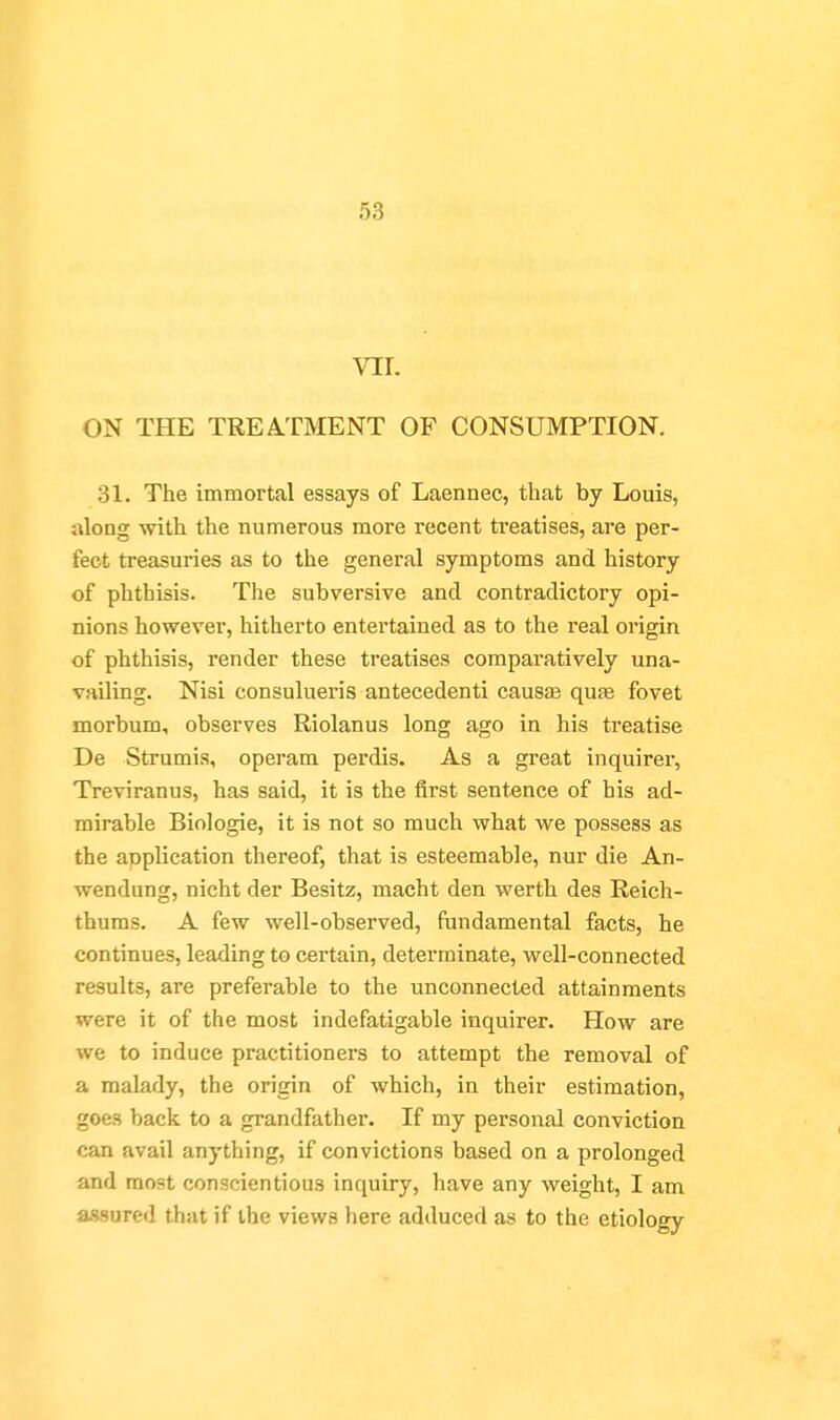 VIL ON THE TREATMENT OF CONSUMPTION. 31. The immortal essays of Laennec, that by Louis, along with the numerous more recent treatises, are per- fect treasuries as to the general symptoms and history of phthisis. The subversive and contradictory opi- nions hovirever, hitherto entertained as to the real origin of phthisis, render these treatises comparatively una- vailing. Nisi consulueris antecedenti causas qufe fovet morbum, observes Riolanus long ago in his treatise De Strumis, operam perdis. As a great inquirer, Treviranus, has said, it is the first sentence of his ad- mirable Biologic, it is not so much what we possess as the application thereof, that is esteemable, nur die An- wendung, nicht der Besitz, macht den werth des Reich- thums. A few well-observed, fundamental facts, he continues, leading to certain, determinate, well-connected results, are preferable to the unconnected attainments were it of the most indefatigable inquirer. How are we to induce practitioners to attempt the removal of a malady, the origin of which, in their estimation, goes back to a grandfather. If my personal conviction can avail anything, if convictions based on a prolonged and moat conscientious inquiry, have any weight, I am a-ssured that if the views liere adduced as to the etiology