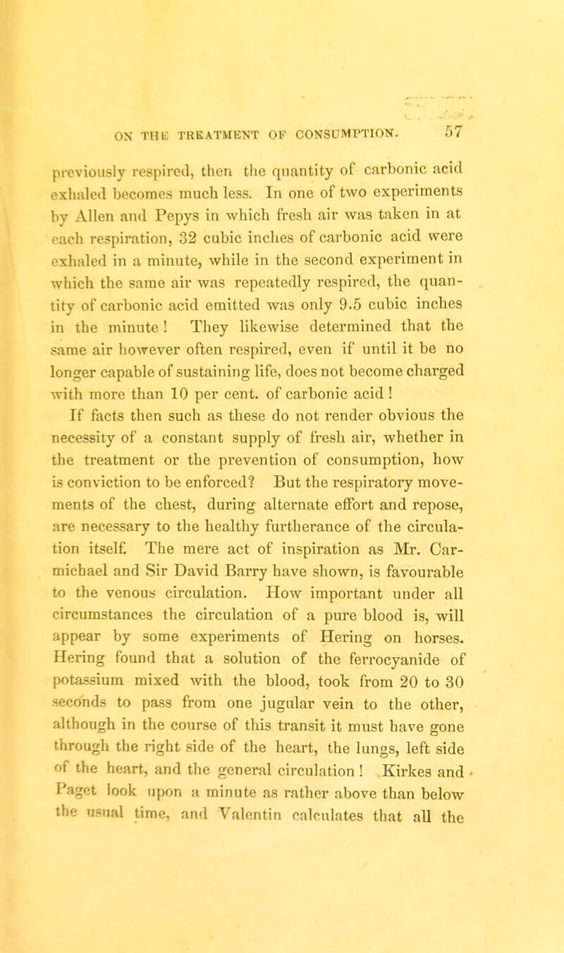 previously respired, then the quantity of carbonic acid exhaled becomes much less. In one of two experiments by Allen and Pepys in which fresh air was taken in at each respiration, 32 cubic inches of carbonic acid were exhaled in a minute, while in the second experiment in which the same air was repeatedly respired, the quan- tity of carbonic acid emitted was only 9.5 cubic inches in the minute ! They likewise determined that the same air however often respired, even if until it be no longer capable of sustaining life, does not become charged with more than 10 per cent, of carbonic acid ! If facts then such as these do not render obvious the necessity of a constant supply of fresh air, whether in the treatment or the prevention of consumption, how is conviction to be enforced? But the respiratory move- ments of the chest, during alternate effort and repose, are necessary to the healthy furtherance of the circula- tion itself The mere act of inspiration as Mr. Car- michael and Sir David Barry have shown, is favourable to the venous circulation. How important under all circumstances the circulation of a pure blood is, will appear by some experiments of Hering on horses. Hering found that a solution of the ferrocyanide of potassium mixed with the blood, took from 20 to 30 seconds to pass from one jugular vein to the other, although in the course of this transit it must have gone through the right side of the heart, the lungs, left side of the heart, and the general circulation ! Kirkes and Paget look upon a minute as rather above than below the usual time, and Valentin calculates that all the