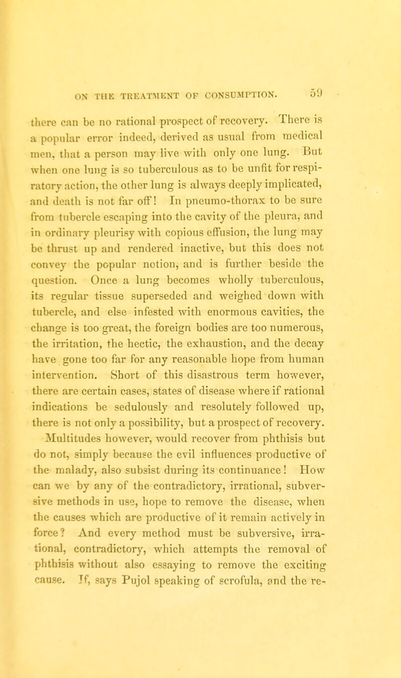 there can be no rational prospect of recovery. There is a popiihxr error indeed, derived as usual from medical men, that a person may live with only one lung. But when one lung is so tuberculous as to be unfit for respi- ratory action, the other lung is always deeply implicated, and death is not far off! In pneumo-thorax to be sure from tubercle escaping into the cavity of the pleura, and in ordinary pleurisy with copious effusion, the lung may be thrust up and rendered inactive, but this does not convey the popular notion, and is further beside the question. Once a lung becomes wholly tuberculous, its regular tissue superseded and weighed down with tubercle, and else infested with enormous cavities, the change is too great, the foreign bodies are too numerous, the irritation, the hectic, the exhaustion, and the decay have gone too far for any reasonable hope from human intervention. Short of this disastrous terra however, there are certain cases, states of disease where if rational indications be sedulously and resolutely followed up, there is not only a possibility, but a prospect of recovery. Multitudes however, would recover from phthisis but do not, simply because the evil influences productive of the malady, also subsist during its continuance! How can we by any of the contradictory, irrational, subver- sive methods in use, hope to remove the disease, when the causes which are productive of it remain actively in force? And every method must be subversive, irra- tional, contradictory, which attempts the removal of phthisis without also essaying to remove the exciting cause. Jf, says Pujol speaking of scrofula, and the re-