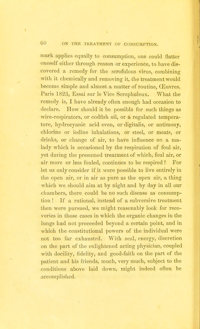 mark applies equally to consumption, one could flatter oneself either tbrough reason or experience, to have dis- covered a remedy for the scrofulous virus, combining with it chemically and removing it, the treatment would become simple and almost a matter of routine, Q^uvres, Paris 1823, Essai sur le Vice Scrophuleux. What the remedy is, I have already often enough had occasion to declare. How should it be possible for such things as wire-respirators, or codfish oil, or a regulated tempera- ture, hydrocyanic acid even, or digitalis, or antimony, chlorine or iodine inhalations, or steel, or meats, or di-inks, or change of air, to have influence on a ma- lady which is occasioned by the respiration of foul air, yet during the presumed treatment of which, foul air, or air more or less fouled, continues to be respired ? For let us only consider if it were possible to live entirely in the open air, or in air as pure as the open air, a thing which we should aim at by night and by day in all our chambers, there could be no such disease as consump- tion ! If a rational, instead of a subversive treatment then were pursued, we might reasonably look for reco- veries in those cases in which the organic changes in the lungs had not proceeded beyond a certain point, and in which the constitutional powers of the individual were not too far exhausted. With zeal, energy, discretion on the part of the enlightened acting physician, coupled with docility, fidelity, and good-faith on the part of the patient and his friends, much, very much, subject to the conditions above laid down, might indeed often be accomplished.