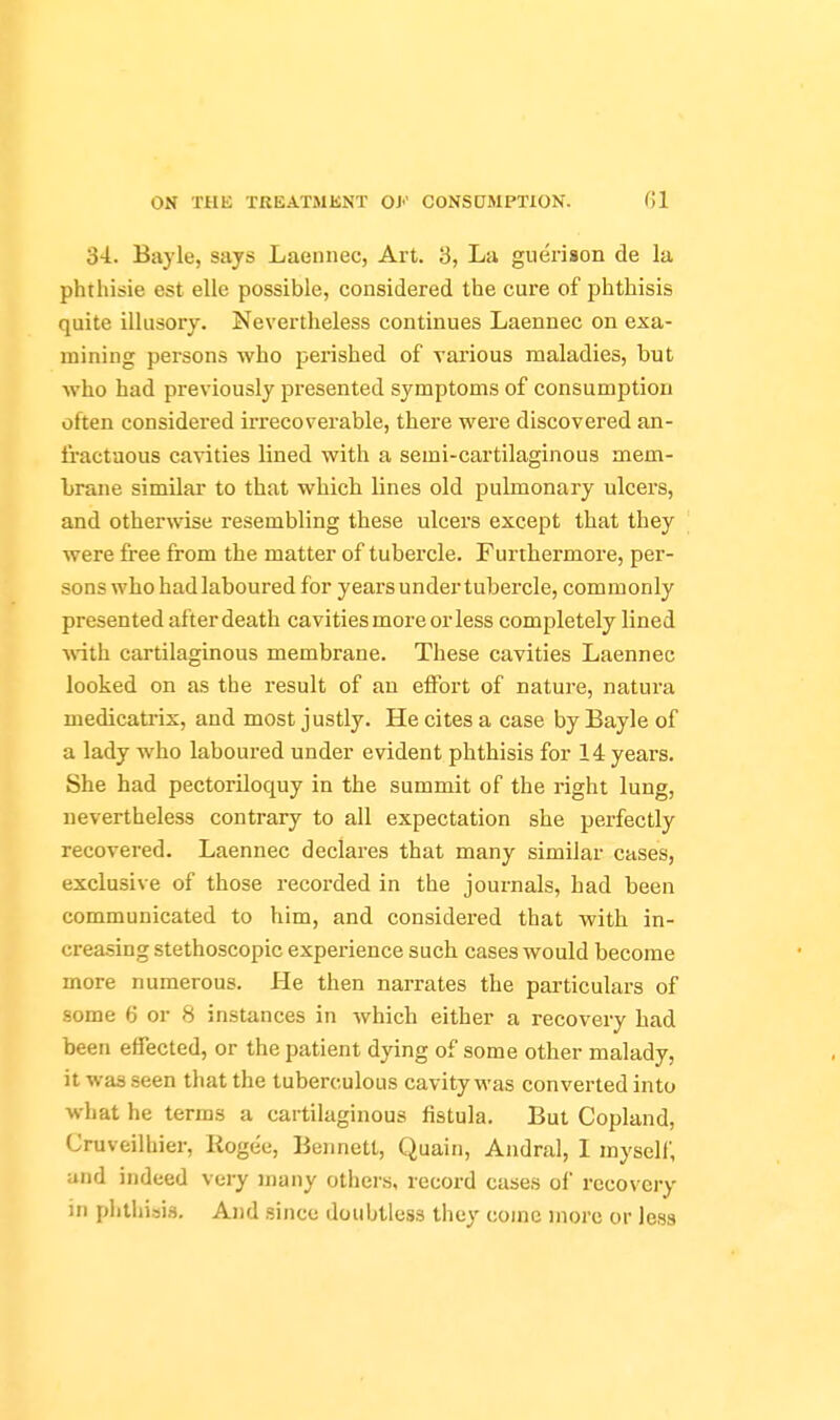 'd'l. Bayle, says Laennec, Art. 3, La guerison de la phthisie est ello possible, considered the cure of phthisis quite illusory. Nevertheless continues Laennec on exa- mining persons who perished of various maladies, but who had previously presented symptoms of consumption often considered irrecoverable, there were discovered an- fractuous cavities lined with a semi-cartilaginous mem- brane similar to that which lines old pulmonary ulcers, and otherwise resembling these ulcers except that they '[ were free from the matter of tubercle. Furthermore, per- sons who had laboured for years under tubercle, commonly presented after death cavities more or less completely lined ■with cartilaginous membrane. These cavities Laennec looked on as the result of an eflfort of nature, natura medicatrix, and most justly. He cites a case by Bayle of a lady who laboured under evident phthisis for 14 years. She had pectoriloquy in the summit of the right lung, uevertheless contrary to all expectation she perfectly recovered. Laennec declares that many similar cases, exclusive of those recorded in the journals, had been communicated to him, and considered that with in- creasing stethoscopic experience such cases would become more numerous. He then narrates the particulars of some 6 or 8 instances in which either a recovery had been effected, or the patient dying of some other malady, it was seen that the tuberculous cavity was converted into what he terms a cartilaginous fistula. But Copland, Cruveilhier, Rogee, Bennett, Quain, Andral, I myself, and indeed very many others, record cases oi recovery in plithisis. And since doubtless they coinc more or less
