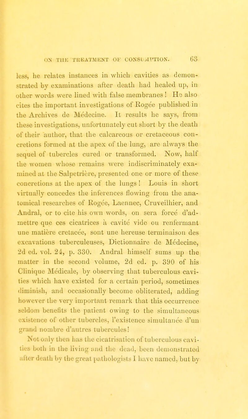 less, he relates instances in which cavities as deiuou- strated by exauiiuations after death had healed up, in other words were lined with false membranes ! He also cites the important investigations of Rogee published in the Ai-chives de Medecine. It results he says, from these investigations, unfortunately cut short by the death of their author, that the calcareous or cretaceous con- cretions formed at the apex of the lung, are always the sequel of tubercles cured or transformed. Now, half the women whose remains Avere indiscriminately exa- mined at the Salpetriere, presented one or more of these concretions at the apex oi the lungs ! Louis in short virtually concedes the inferences flowing from the ana- tomical researches of Rogee, Laennec, Cruveilhier, and Andral, or to cite his own words, on sera force d'ad- mettre que ces cicatrices a cavite vide ou renfermant une matiere cretacee, sont une hereuse terminaison des excavations tuberculeuses, Dictionnaire de Medecine, 2d ed. vol. 24, p. 330. Andral himself sums up the matter in the second volume, 2d ed. p. 390 of his Clinique Medicale, by observing that tuberculous cavi- ties which have existed for a certain period, sometimes diminish, and occasionally become obliterated, adding however the very important remark that this occurrence seldom benefits the patient owing to the simultaneous existence of other tubercles, I'existence simultanee d'un grand nombre d'autres tubercules! Not only then has the cicatrisation of tuberculous cavi- ties botli in the living luid tlie dead, been demonstrated after death by the great pathologists I have named, but by