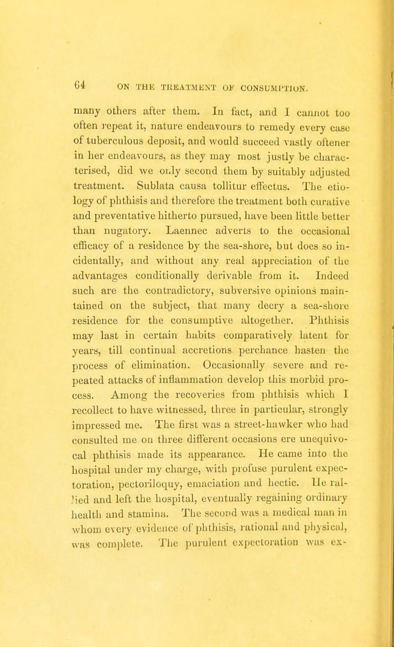 many others after them. In fact, and I cannot too often ]-epeat it, nature endeavours to remedy every case of tuberculous deposit, and would succeed vastly oftener in her endeavours, as they may most justly be charac- terised, did we only second them by suitably adjusted treatment. Sublata causa tollitur effectus. The etio- logy of phthisis and therefore the treatment both curative and preventative hitherto pursued, have been little better than nugatory. Laennec adverts to the occasional efficacy of a residence by the sea-shore, but does so in- cidentally, and without any real appreciation of the advantages conditionally derivable from it. Indeed such are the contradictory, subversive opinions main- tained on the subject, that many decry a sea-shore residence for the consumptive altogether. Phthisis may last in certain habits comparatively latent for years, till continual accretions perchance hasten the process of elimination. Occasionally severe and re- peated attacks of inflammation develop this morbid pro- cess. Among the recoveries from phthisis which I recollect to have witnessed, three in particular, strongly impressed me. The first was a street-hawker who had consulted me on three different occasions ere unequivo- cal phthisis made its appearance. He came into the hospital under my charge, with profuse purulent expec- toration, pectoriloquy, emaciation and hectic. Me ral- Jied and left the hospital, eventually regaining ordinary health and stamina. Tlie second was a medical man in whom every evidence of phthisis, rational and piiysical, was complete. The purulent expectoration was ex-