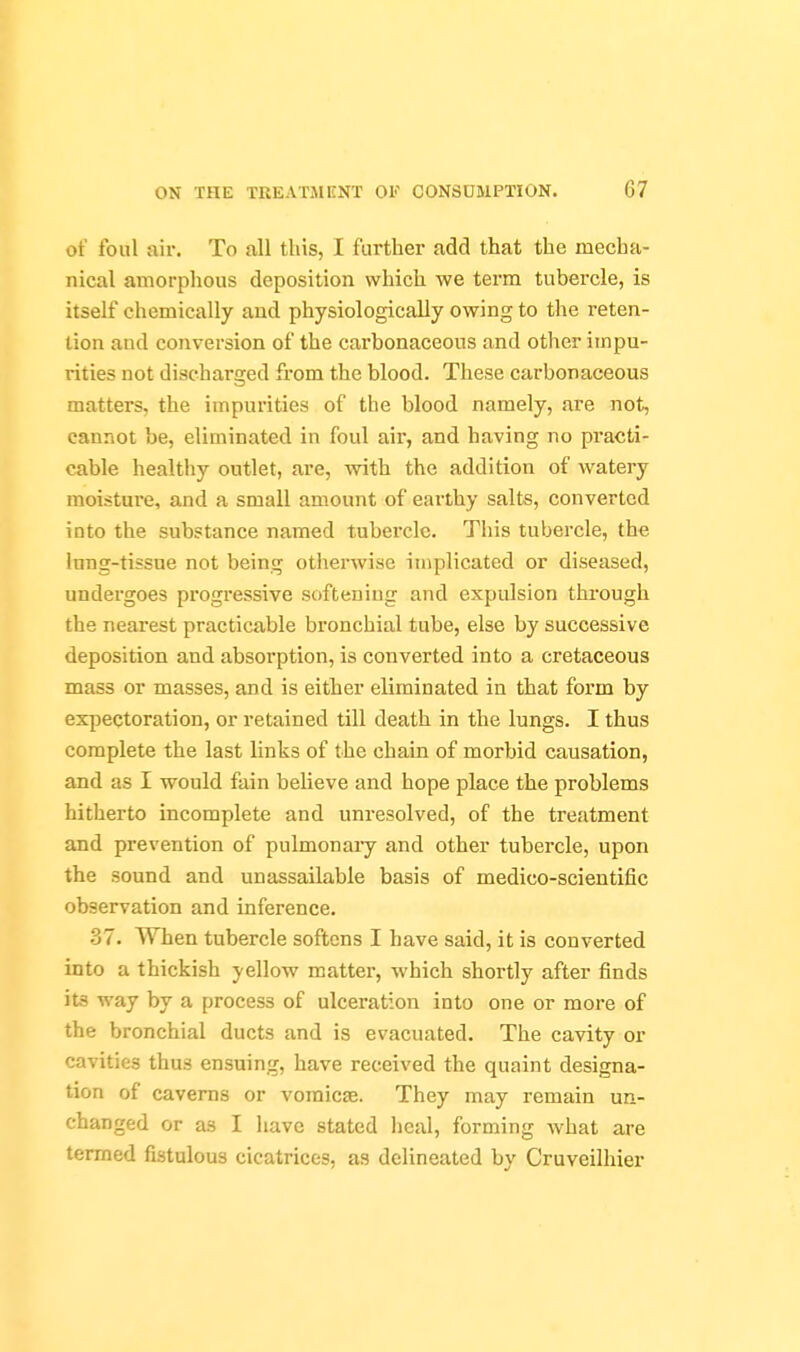 of foul air. To all this, I further add that the mecha- nical amorphous deposition which we term tubercle, is itself chemically and physiologically owing to the reten- tion and conversion of the carbonaceous and other impu- rities not discharged from the blood. These carbonaceous matters, the impurities of the blood namely, are not, cannot be, eliminated in foul air, and having no practi- cable healthy outlet, are, with the addition of Avatery moisture, and a small amount of earthy salts, converted into the substance named tubercle. This tubercle, the lung-tissue not being otiierwise implicated or diseased, undergoes progressive softening and expulsion through the nearest practicable bronchial tube, else by successive deposition and absorption, is converted into a cretaceous mass or masses, and is either eliminated in that form by expectoration, or retained till death in the lungs. I thus complete the last links of the chain of morbid causation, and as I would fain believe and hope place the problems hitherto incomplete and unresolved, of the treatment and prevention of pulmonary and other tubercle, upon the sound and unassailable basis of medico-scientific observation and inference. 37. When tubercle softens I have said, it is converted into a thickish yellow matter, which shortly after finds its way by a process of ulceration into one or more of the bronchial ducts and is evacuated. The cavity or cavities thus ensuing, have received the quaint designa- tion of caverns or vomicae. They may remain un- changed or as I have stated lieal, forming Avhat are termed fistulous cicatrices, as delineated by Cruveilhier