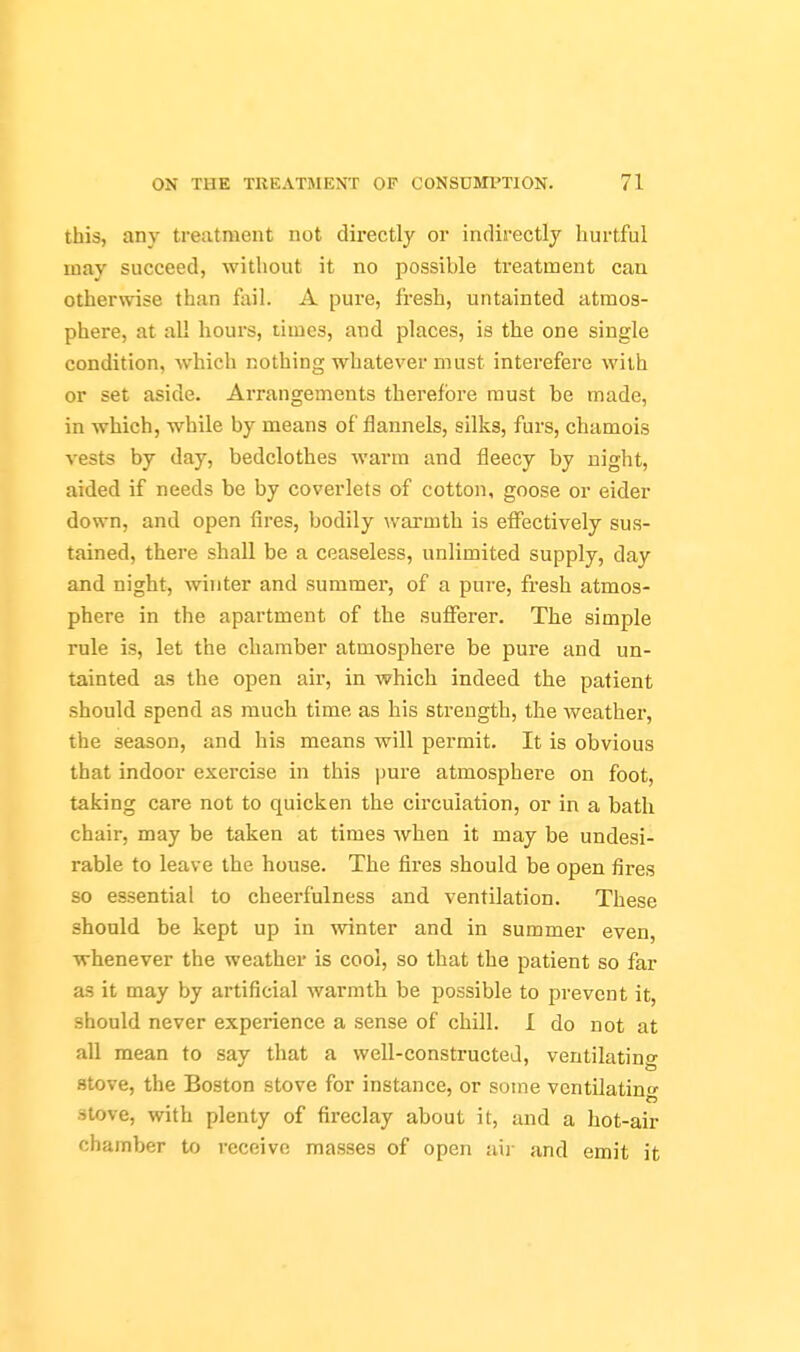 this, any treatment not directly or indirectly hurtful may succeed, without it no possible treatment can otherwise than fail. A pure, fresh, untainted atmos- phere, at al! hours, times, and places, is the one single condition, which nothing whatever must interefere with or set aside. Arrangements therefore must be made, in which, while by means of flannels, silks, furs, chamois vests by day, bedclothes warm and fleecy by night, aided if needs be by coverlets of cotton, goose or eider down, and open fires, bodily warmth is elfectively sus- tained, there shall be a ceaseless, unlimited supply, day and night, winter and summer, of a pure, fresh atmos- phere in the apartment of the sufferer. The simple rule is, let the chamber atmosphere be pure and un- tainted as the open air, in which indeed the patient should spend as much time as his strength, the weather, the season, and his means will permit. It is obvious that indoor exercise in this pure atmosphere on foot, taking care not to quicken the circulation, or in a bath chair, may be taken at times when it may be undesi- rable to leave the house. The fires should be open fires so essential to cheerfulness and ventilation. These should be kept up in winter and in summer even, whenever the weather is cool, so that the patient so far as it may by artificial warmth be possible to prevent it, should never experience a sense of chill. I do not at all mean to say that a well-constructed, ventilating stove, the Boston stove for instance, or some vcntilatino- stove, with plenty of fireclay about it, and a hot-air chamber to receive masses of open aii- and emit it