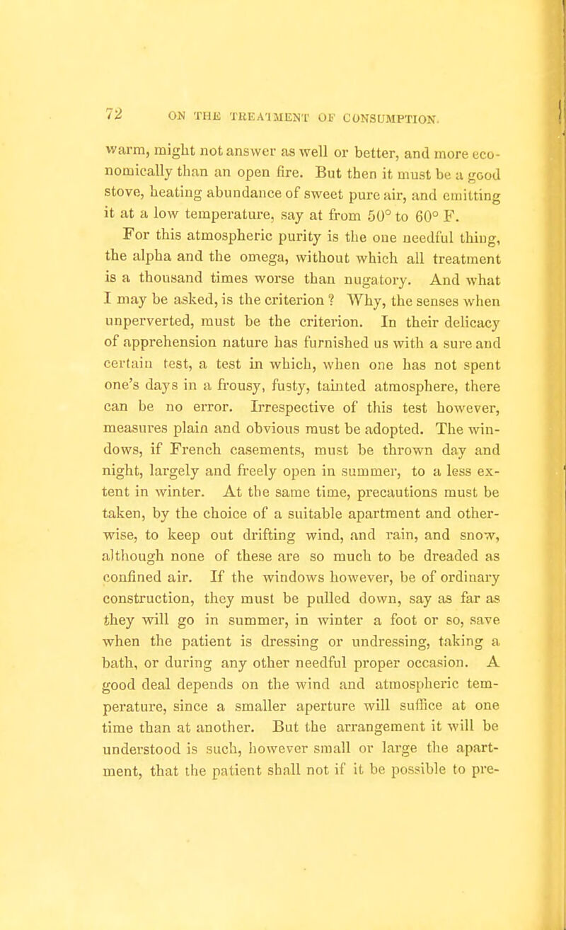warm, might not answer as well or better, and more eco- nomically than an open fire. But then it must be a good stove, heating abundance of sweet pure air, and emitting it at a low temperature, say at from 50° to 60° F. For this atmospheric purity is the oue needful thing, the alpha and the omega, without which all treatment is a thousand times worse than nugatory. And what I may be asked, is the criterion ? Why, the senses when unperverted, must be the criterion. In their delicacy of apprehension nature has furnished us with a sure and certain test, a test in which, when one has not spent one's days in a frousy, fusty, tainted atmosphere, there can be no error. Irrespective of this test however, measures plain and obvious must be adopted. The win- dows, if French casements, must be thrown day and night, largely and freely open in summer, to a less ex- tent in winter. At the same time, precautions must be taken, by the choice of a suitable apartment and other- wise, to keep out di'ifting wind, and rain, and snow, although none of these are so much to be dreaded as confined air. If the windows however, be of ordinary construction, they must be pulled down, say as far as they will go in summer, in winter a foot or so, save when the patient is dressing or undressing, taking a bath, or during any other needful proper occasion. A good deal depends on the wind and atmospheric tem- perature, since a smaller aperture will suffice at one time than at another. But the arrangement it will be understood is such, however small or large the apart- ment, that the patient shall not if it be possible to pre-