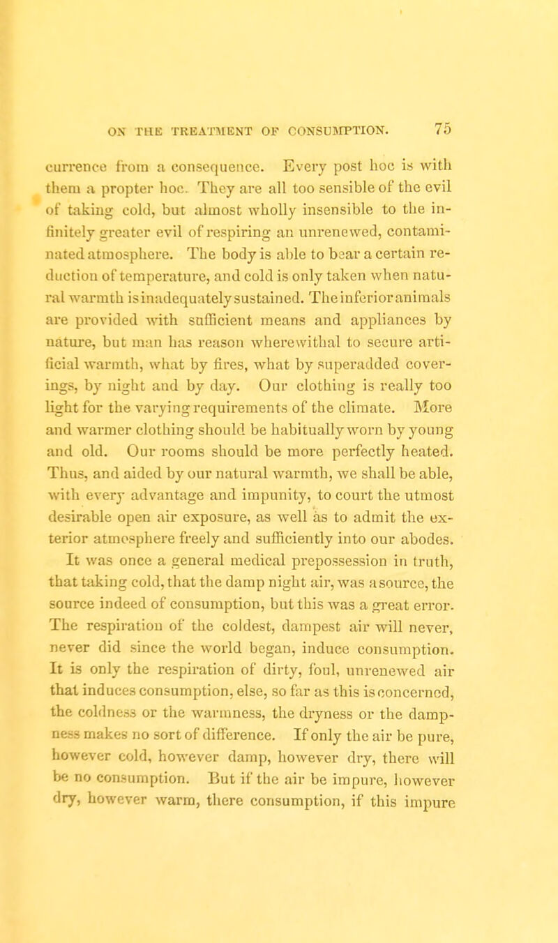 currence from a consequence. Every post hoc is with them a propter hoc. They are all too sensible of the evil of taking cold, but almost wholly insensible to the in- finitely greater evil of respiring an unrenewed, contami- nated atmosphere. The body is able to bear a certain re- duction of temperature, and cold is only taken when natu- ral warmth is inadequately sustained. The inferior animals are provided wath sufficient means and appliances by nature, but man has reason wherewithal to secure arti- ficial warmth, what by fires, what by superadded cover- ings, by night and by day. Our clothing is really too light for the varying requirements of the climate. More and warmer clothing should be habitually worn by young and old. Our rooms should be more perfectly heated. Thus, and aided by our natural warmth, we shall be able, with every advantage and impunity, to court the utmost desirable open air exposure, as well as to admit the ex- terior atmosphere freely and sufficiently into our abodes. It was once a general medical prepossession in truth, that taking cold, that the damp night air, was a source, the source indeed of consumption, but this was a great error. The respiration of the coldest, dampest air will never, never did since the world began, induce consumption. It is only the respiration of dirty, foul, unrenewed air thai induces consumption, else, so far as this is concerned, the coldness or the warmness, the dryness or the damp- ness makes no sort of difference. If only the air be pure, however cold, however damp, however dry, there will be no consumption. But if the air be impure, however dry, however warm, there consumption, if this impure
