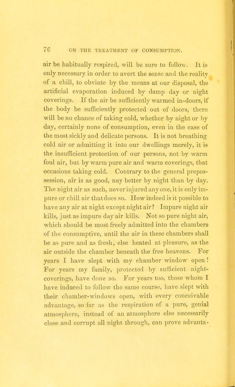 air be habitually respired, will be sure to follow-. It is only necessary in order to avert the sense and the reality of a chill, to obviate by the means at our disposal, the artificial evaporation induced by damp day or night coverings. If the air be sufficiently warmed in-doors, if the body be sufficiently protected out of doors, there will be no chance of taking cold, whether by night or by day, certainly none of consumption, even in the case of the most sickly and delicate persons. It is not breathing cold air or admitting it into our dwellings merely, it is the insufficient protection of our persons, not by warm foul air, but by warm pure air and warm coverings, that occasions taking cold. Contrary to the general prepos- session, air is as good, nay better by night than by day. The night air as such, never injured any one, it is only im- pure or chill air that does so. How indeed is it possible to have any air at night except night air? Impure night air kills, just as impure day air kills. Not so pure night air, which should be most freely admitted into the chambers of the consumptive, until the air in these chambers shaU be as pure and as fresh, else heated at pleasure, as the air outside the chamber beneath the free heavens. For years I have slept with my chamber window open! For years my family, protected by sufficient night- coverings, have done so. For years too, those whom I have induced to follow the same course, have slept with their chamber-windows open, with every conceivable advantage, so far as the respiration of a pure, genial atmosphere, instead of an atmosphere else necessarily close and corrupt all night through, can prove advanta-