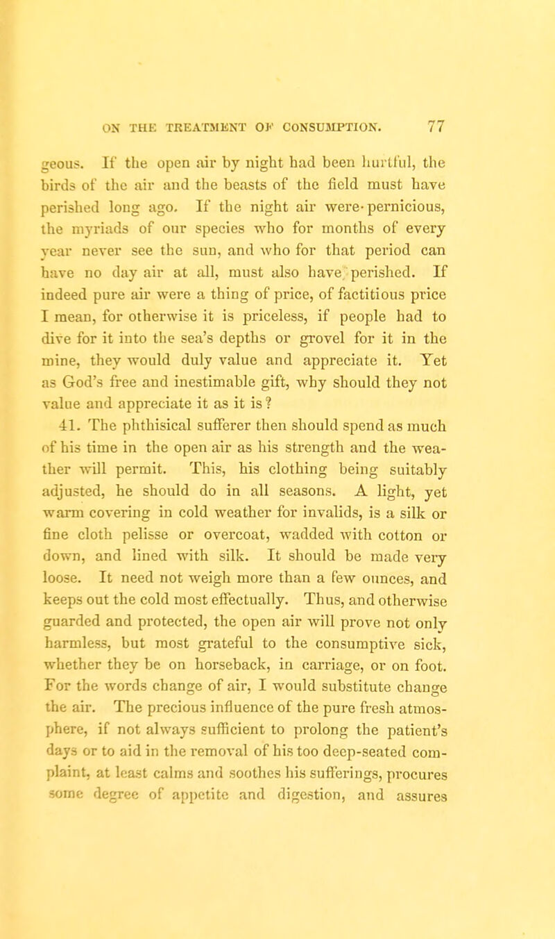 geous. It' the open air by night had been huilt'ul, the birds of the air and the beasts of the field must have perished long ago. If the night air were-pernicious, the myriads of our species who for months of every year never see the sun, and who for that period can have no day air at all, must also have perished. If indeed pure air were a thing of price, of factitious price I mean, for otherwise it is priceless, if people had to dive for it into the sea's depths or grovel for it in the mine, they would duly value and appreciate it. Yet as God's free and inestimable gift, why should they not value and appreciate it as it is ? 41. The phthisical sufferer then should spend as much of his time in the open air as his strength and the wea- ther will permit. This, his clothing being suitably adjusted, he should do in all seasons. A light, yet warm covering in cold weather for invalids, is a silk or fine cloth pelisse or overcoat, wadded with cotton or down, and lined with silk. It should be made veiy loose. It need not weigh more than a few ounces, and keeps out the cold most effectually. Thus, and otherwise guarded and protected, the open air will prove not only harmless, but most grateful to the consumptive sick, whether they be on horseback, in carriage, or on foot. For the words change of air, I would substitute chano-e the air. The precious influence of the pure fresh atmos- phere, if not always sufficient to prolong the patient's days or to aid in the I'emoval of his too deep-seated com- plaint, at least calms and soothes his sufferings, procures some degree of appetite and digestion, and assures