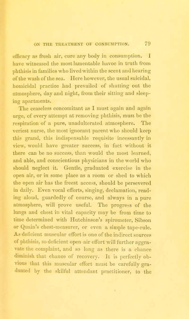 efficacy as fresh air, cure any body in consumption. I have witnessed the mosthxmentable havoc in trutli from phthisis in families who lived within the scent and hearing of the wash of the sea. Here however, the usual suicidal, homicidal practice had prevailed of shutting out the atmosphere, day and night, from their sitting and sleep- ing apartments. The ceaseless concomitant as I must again and again urge, of every attempt at removing phthisis, must be the respiration of a pure, unadulterated atmosphere. The veriest nurse, the most ignorant parent who should keep this grand, this indispensable requisite incessantly in view, would have greater success, in fact without it there can be no success, than would the most learned, and able, and conscientious physicians in the Avorld who should neglect it. Gentle, graduated exercise in the open air, or in some place as a room or shed to which the open air has the freest access, should be persevered in daily. Even vocal efforts, singing, declamation, read- ing aloud, guardedly of course, and always in a pure atmosphere, will prove useful. The progress of the lungs and chest in vital capacity may be from time to time determined with Hutchinson's spirometer, Sibson or Quain's chest-measurer, or even a simple tape-rule. As deficient muscular effort is one of the indirect sources of phthisis, so deficient open -air effort will further aggra- vate the complaint, and so long as there is a chance diminish that chance of recovery. It is perfectly ob- vious that this muscular effort must be carefully gra- duated by the skilful attendant practitioner, to the