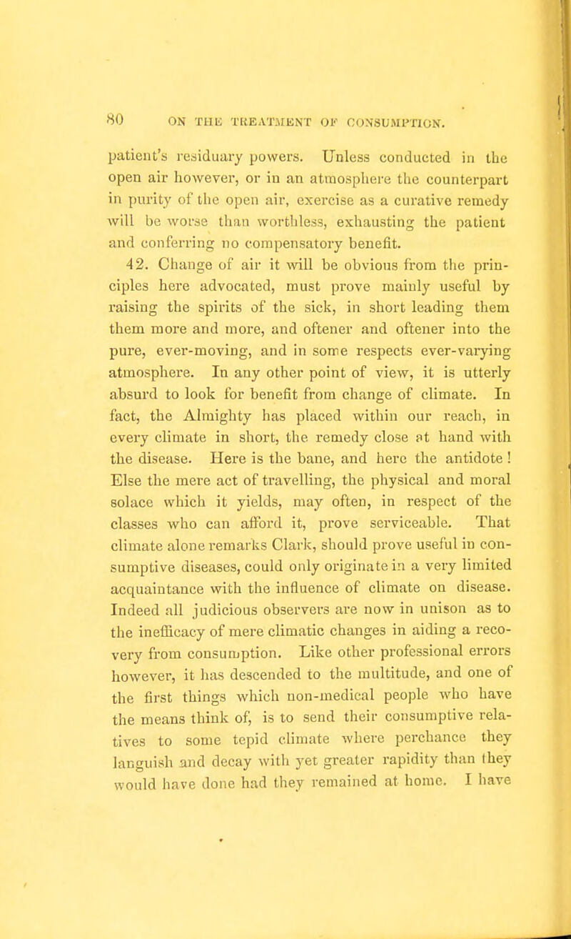 patient's residuary powers. Unless conducted in the open air however, or in an atmosphere the counterpart in purity of the open air, exercise as a curative remedy will be worse than worthless, exhausting the patient and conferring no compensatory benefit. 42. Change of air it will be obvious from the prin- ciples here advocated, must prove mainly useful by raising the spirits of the sick, in short leading them them more and moi*e, and oftener and oftener into the pure, ever-moving, and in some respects ever-varying atmosphere. In any other point of view, it is utterly absurd to look for benefit from change of climate. In fact, the Almighty has placed within our reach, in every climate in short, the remedy close at hand with the disease. Here is the bane, and here the antidote ! Else the mere act of travelling, the physical and moral solace which it yields, may often, in respect of the classes who can aiFord it, prove serviceable. That climate alone remarks Clark, should prove useful in con- sumptive diseases, could only originate in a very limited acquaintance with the influence of climate on disease. Indeed all judicious observers are now in unison as to the inefficacy of mere climatic changes in aiding a reco- very from consumption. Like other professional errors however, it has descended to the multitude, and one of the first things which non-medical people who have the means think of, is to send their consumptive rela- tives to some tepid climate where perchance they languish and decay with yet greater rapidity than they would have done had they remained at home. I have