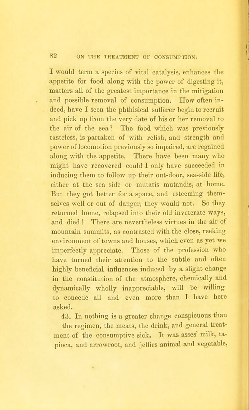 / 82 ON THE TREATMENT OF CONSUMPTION. I would term a species of vital catalysis, enhances the appetite for food aloBg with the power of digesting it, matters all of the greatest importance in the mitigation and possible removal of consumption. How often in- deed, have I seen the phthisical sufferer begin to recruit and pick up from the very date of his or her removal to the air of the sea? The food which was previously tasteless, is partaken of with relish, and strength and power of locomotion previously so impaired, are regained along with the appetite. There have been many who might have recovered could I only have succeeded in inducing them to follow up their out-door, sea-side life, either at the sea side or mutatis mutandis, at home. But they got better for a space, and esteeming them- selves well or out of danger, they would not. So they returned home, relapsed into their old inveterate ways, and died ! There are nevertheless virtues in the air of mountain summits, as contrasted with the close, reeking environment of towns and houses, which even as yet we imperfectly appreciate. Those of the profession who have turned their attention to the subtle and often highly beneficial influences induced by a slight change in the constitution of the atmosphere, chemically and dynamically wholly inappreciable, will be willing to concede all and even more than I have here asked. 43. In nothing is a greater change conspicuous than the regimen, the meats, the drink, and general treat- ment of the consumptive sick. It was asses' milk, ta- pioca, and arrowroot, and jellies animal and vegetable.