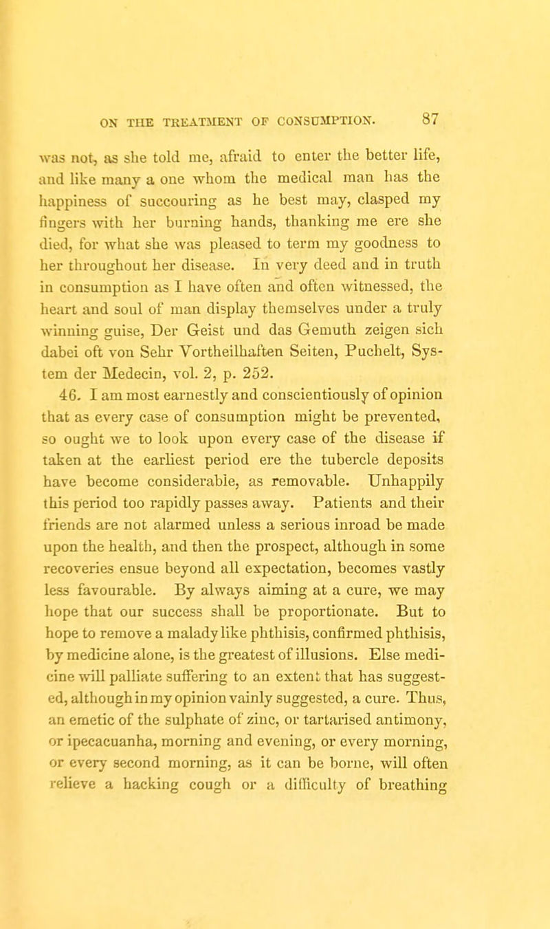 was not, as she told me, afraid to enter the better life, and like many a one whom the medical man has the happiness of succouring as he best may, clasped my fingers with her burning hands, thanking me ere she died, for what she was pleased to term my goodness to her throughout her disease. In very deed and in truth in consmnption as I have often and often witnessed, the heart and soul of man display themselves under a truly winning guise, Der Geist und das Gemuth zeigen sich dabei oft von Sehr Vortheilhaften Seiten, Puchelt, Sys- tem der Medecin, vol. 2, p. 252. 46. I am most earnestly and conscientiously of opinion that as every case of consumption might be prevented, so ought we to look upon every case of the disease if taken at the earliest period ere the tubercle deposits have become considerable, as removable. Unhappily this period too rapidly passes away. Patients and their friends are not alarmed unless a serious inroad be made upon the health, and then the prospect, although in some recoveries ensue beyond all expectation, becomes vastly less favourable. By always aiming at a cure, we may hope that our success shall be proportionate. But to hope to remove a malady like phthisis, confirmed phthisis, by medicine alone, is the greatest of illusions. Else medi- cine will palliate suffering to an extent that has suggest- ed, although in my opinion vainly suggested, a cure. Thus, an emetic of the sulphate of zinc, or tartarised antimony, or ipecacuanha, morning and evening, or every morning, or every second morning, as it can be borne, will often relieve a hacking cough or a dilficulty of breathing