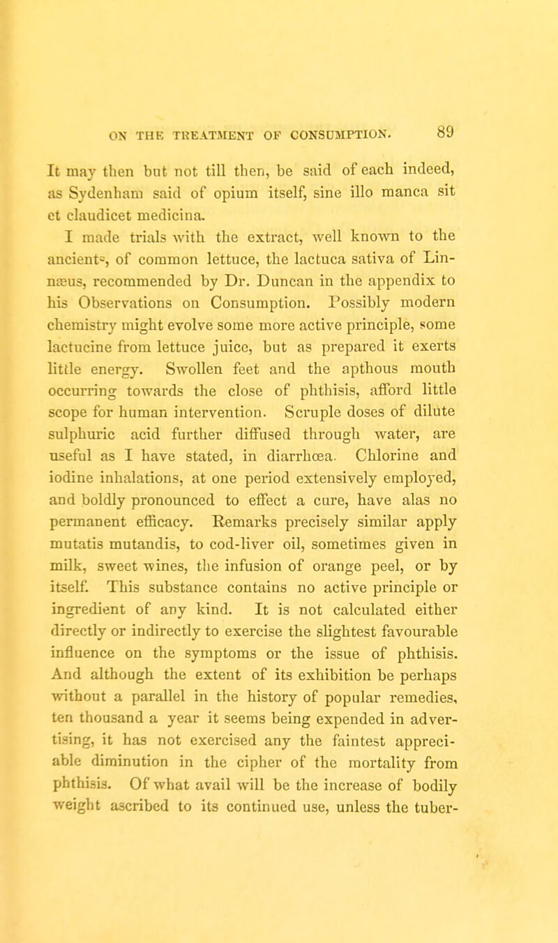 It may then but not till then, be said of each indeed, as Sydenham said of opium itself, sine illo manca sit et claudicet medicina. I made trials with the extract, well known to the ancient«, of common lettuce, the lactuca sativa of Lin- neeus, recommended by Dr. Duncan in the appendix to his Observations on Consumption. Possibly modern chemistry might evolve some more active principle, some lactucine from lettuce juice, but as prepared it exerts little energy. Swollen feet and the apthous mouth occurring towards the close of phthisis, afford little scope for human intervention. Scruple doses of dilute sulphuric acid further diffused through water, are useful as I have stated, in diarrhoea. Chlorine and iodine inhalations, at one period extensively emploj-ed, and boldly pronounced to effect a cure, have alas no permanent efficacy. Remarks precisely similar apply mutatis mutandis, to cod-liver oil, sometimes given in milk, sweet wines, the infusion of orange peel, or by itself. This substance contains no active principle or ingredient of any kind. It is not calculated either directly or indirectly to exercise the slightest favourable influence on the symptoms or the issue of phthisis. And although the extent of its exhibition be perhaps without a parallel in the history of popular remedies, ten thousand a year it seems being expended in adver- tising, it has not exercised any the faintest appreci- able diminution in the cipher of the mortality from phthisis. Of what avail will be the increase of bodily weight ascribed to its continued use, unless the tuber-