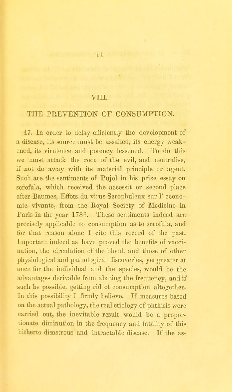 vin. THE PREVENTION OF CONSUMPTION. 47. In order to delay efficiently the development of a disease, its source must be assailed, its energy weak- ened, its virulence and potency lessened. To do this we must attsick the root of the evil, and neutralise, if not do away with its material principle or agent. Such are the sentiments of Pujol in his prize essay on scrofula, which received the accessit or second place after Baumes, EfFets du virus Scrophuleux sur 1' econo- mic vivante, fi'om the Royal Society of Medicine in Paris in the year 1786. These sentiments indeed are precisely applicable to consumption as to scrofula, and for that reason alone I cite this record of the past. Important indeed as have proved the benefits of vacci- nation, the circulation of the blood, and those of other physiological and pathological discoveries, yet greater at once for the individual and the species, would be the advantages derivable from abating the frequency, and if such be possible, getting rid of consumption altogether. In this possibility I firmly believe. If measures based on the actual pathology, the real etiology of phthisis were canied out, the inevitable result would be a propor- tionate diminution in the frequency and fatality of this hitherto disastrous and intractable disease. If the as-