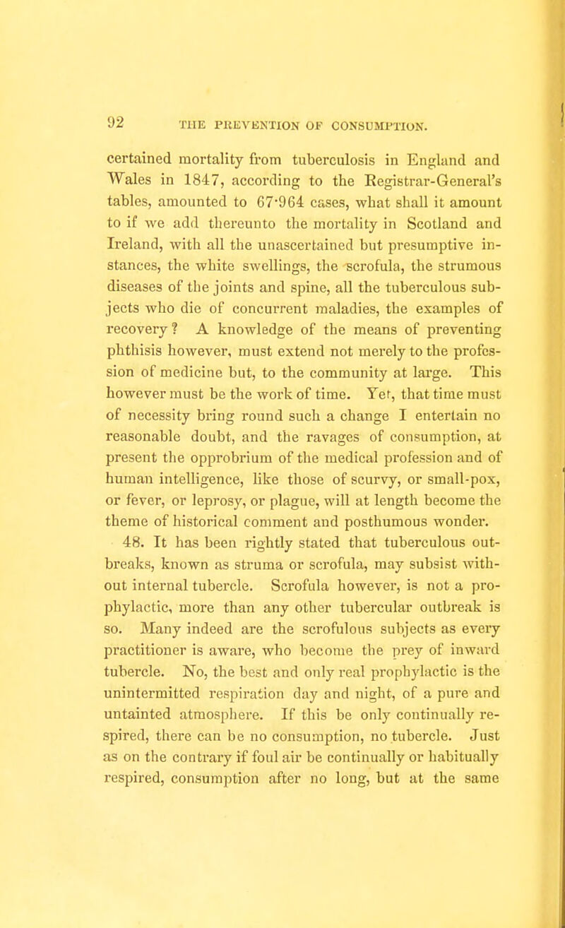 certained mortality from tuberculosis in England and Wales in 1847, according to the Registrar-General's tables, amounted to 67964 cases, what shall it amount to if we add thereunto the mortality in Scotland and Ireland, with all the unascertained but presumptive in- stances, the white swellings, the scrofula, the strumous diseases of the joints and spine, all the tuberculous sub- jects who die of concurrent maladies, the examples of recovery? A knowledge of the means of preventing phthisis however, must extend not merely to the profes- sion of medicine but, to the community at large. This however must be the work of time. Yet, that time must of necessity bring round such a change I entertain no reasonable doubt, and the ravages of consumption, at present the opprobrium of the medical profession and of human intelligence, like those of scurvy, or small-pox, or fever, or leprosy, or plague, will at length become the theme of historical comment and posthumous wonder. • 48. It has been rightly stated that tuberculous out- breaks, known as struma or scrofula, may subsist with- out internal tubercle. Scrofula however, is not a pro- phylactic, more than any other tubercular outbreak is so. Many indeed are the scrofulous subjects as every practitioner is aware, who become the prey of inward tubercle. No, the best and only real prophylactic is the unintermitted respiration day and night, of a pure and untainted atmosphere. If this be only continually re- spired, there can be no consumption, no tubercle. Just as on the contrary if foul air be continually or habitually respired, consumption after no long, but at the same