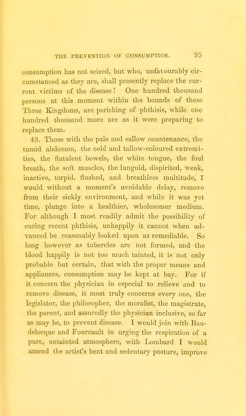 consumption has not seized, but who, unfavourably cir- cumstanced as they are, shall presently replace the cur- rent victims of the disease! One hundred thousand persons at this moment within the bounds of these Three Kingdoms, are perishing of phthisis, while one hundred thousand more are as it were preparing to replace them. 49. Those with the pale and sallow countenance, the tumid abdomen, the cold and tallow-coloured extremi- ties, the flatulent bowels, the white tongue, the foul breath, the soft muscles, the languid, dispirited, weak, inactive, torpid, flushed, and breathless multitude, I would vnthout a moment's avoidable delay, remove from their sickly environment, and while it was yet time, plunge into a healthier, wholesomer medium. For although I most readily admit the possibility of curing recent phthisis, unhappily it cannot when ad- vanced be reasonably looked upon as remediable. So long however as tubercles are not formed, and the blood happily is not too much tainted, it is not only probable but certain, that with the proper means and appliances, consumption may be kept at bay. For if it concern the physician in especial to relieve and to remove disease, it most truly concerns every one, the legislator, the philosopher, the moralist, the magistrate, the parent, and assuredly the physician inclusive, so far as may be, to prevent disease. I would join with Bau- delocque and Fourcault in urging the respiration of a pure, untainted atmosphere, with Lombard I would amend the artist's bent and sedentaiy posture, improve