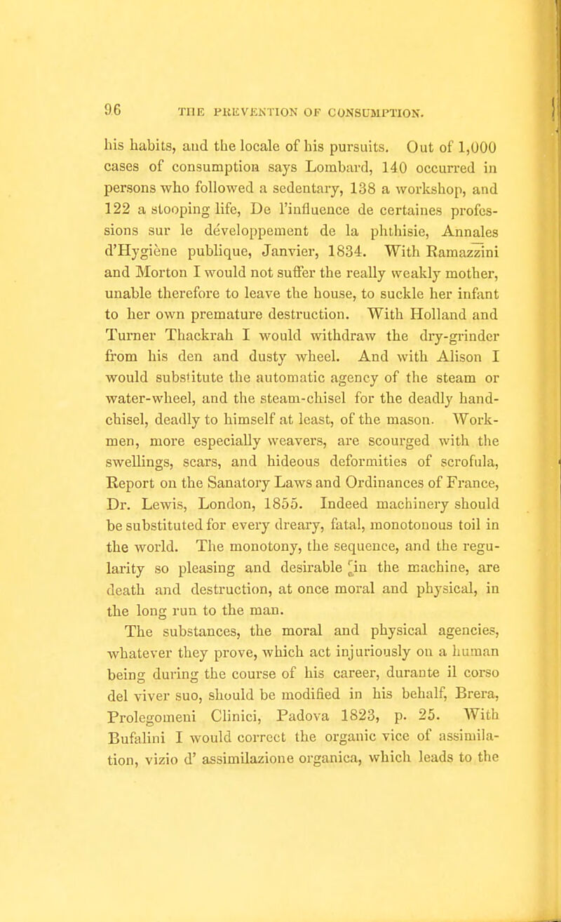 his habits, and the locale of his pursuits. Out of 1,000 cases of consumption says Lombard, 140 occurred in persons who followed a sedentary, 138 a workshop, and 122 a stooping life, De I'influence de certaines profes- sions sur le developpement de la phthisic, Annales d'Hygiene publique, Janvier, 1834. With Ramazzini and Morton I would not suffer the really weakly mother, unable therefore to leave the house, to suckle her inftint to her own premature destruction. With Holland and Turner Thackrah I would withdraw the diy-grinder from his den and dusty wheel. And with Alison I would substitute the automatic agency of the steam or water-wheel, and the steam-chisel for the deadly hand- chisel, deadly to himself at least, of the mason. Work- men, more especially weavers, are scourged with the swellings, scars, and hideous deformities of scrofula, Report on the Sanatory Laws and Ordinances of France, Dr. Lewis, London, 1855. Indeed machinery should be substituted for every dreary, fatal, monotonous toil in the world. The monotony, the sequence, and the regu- larity so pleasing and desirable |jin the machine, are death and destruction, at once moral and physical, in the long run to the man. The substances, the moral and physical agencies, whatever they prove, which act injuriously on a human being during the course of his career, durante il corso del viver suo, should be modified in his behalf, Brera, Prolegomeui Clinici, Padova 1823, p. 25. With Bufalini I would correct the organic vice of assimila- tion, vizio d' assimilazione organica, which leads to the