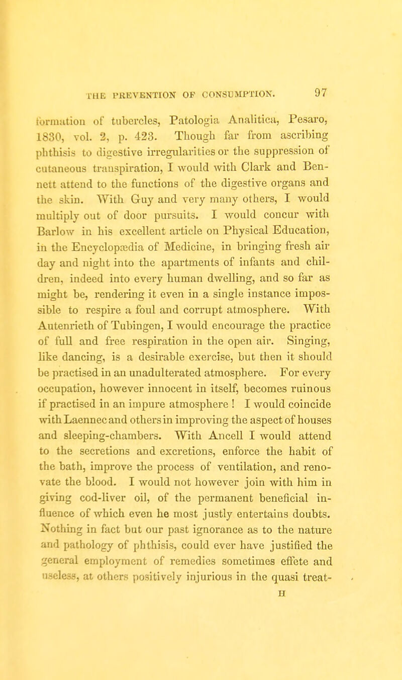 tbrniiition of tubercles, Patologia Analitica, Pesaro, 1830, vol. 2, p. 423. Though far from ascribing phthisis to digestive irregularities or the suppression of cutaneous transpiration, I would with. Clark and Ben- nett attend to the functions of the digestive organs and the skin. With Guy and very many others, I would multiply out of door pursuits. I would concur with Barlow in his excellent article on Physical Education, in the Encyclopajdia of Medicine, in bringing fresh air day and night into the apartments of infants and chil- dren, indeed into every human dwelling, and so far as might be, rendering it even in a single instance impos- sible to respire a foul and corrupt atmosphere. With Autenrieth of Tubingen, I would encourage the practice of full and free respiration in the open air. Singing, like dancing, is a desirable exercise, but then it should be practised in an unadulterated atmosphere. For every occupation, however innocent in itself, becomes ruinous if practised in an impure atmosphere ! I would coincide with Laennec and others in improving the aspect of houses and sleeping-chambers. With Ancell I would attend to the secretions and excretions, enforce the habit of the bath, improve ihe process of ventilation, and reno- vate the blood. I would not however join with him in giving cod-liver oil, of the permanent beneficial in- fluence of which even he most justly entertains doubts. Nothing in fact but our past ignorance as to the nature and pathology of phthisis, could ever have justified the general employment of remedies sometimes eflfete and useless, at others positively injurious in the quasi treat- H