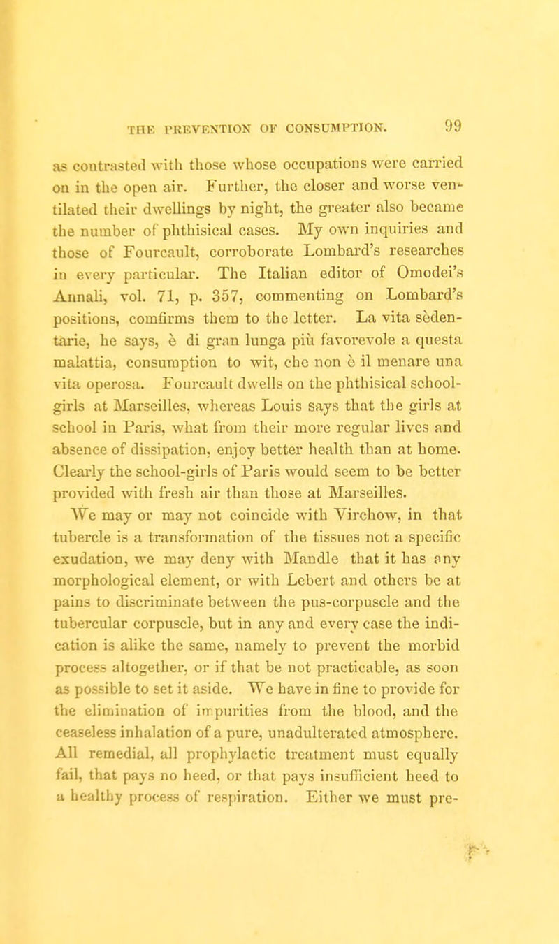 as contrasted with those whose occupations were carried on in the open air. Further, the closer and worse ven^ tilated their dwellings by night, the greater also became the number of phthisical cases. My own inquiries and those of Fourcault, corroborate Lombard's researches in every particular-. The Italian editor of Omodei's Aiinali, vol. 71, p. 357, commenting on Lombard's positions, comfirms them to the letter. La vita seden- tarie, he says, e di gi-an lunga piu favorevole a questa malattia, consumption to wit, che non e il menare una vita operosa. Fourcault dwells on the phthisical school- girls at Marseilles, whereas Louis says that the girls at school in Paris, what from their more regular lives and absence of dissipation, enjoy better health than at home. Clearly the school-girls of Paris would seem to be better provided with fresh air than those at Marseilles. We may or may not coincide with Virchow, in that tubercle is a transformation of the tissues not a specific exudation, we may deny with Mandle that it has any morphological element, or with Lebert and others be at pains to discriminate between the pus-corpuscle and the tubercular corpuscle, but in any and every case the indi- cation is alike the same, namely to prevent the morbid process altogether, or if that be not practicable, as soon as possible to set it aside. We have in fine to provide for the elimination of in^purities from the blood, and the ceaseless inhalation of a pure, unadulterated atmosphere. All remedial, all prophylactic treatment must equally fail, that pays no heed, or that pays insufiricient heed to a healthy process of respiration. Either we must pre-