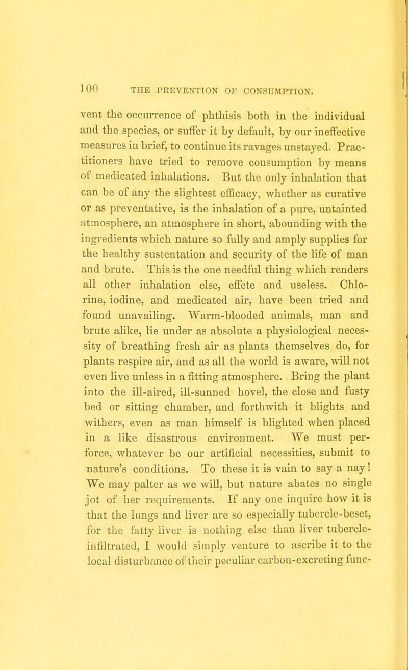 vent the occurrence of phthisis both in the individual and the species, or suffer it by default, by our ineffective measures in brief, to continue its ravages unstayed. Prac- titioners have tried to remove consumption by means of medicated inhalations. But the only inhalation that can be of any the slightest efficacy, whether as curative or as preventative, is the inhalation of a pure, untainted atmosphere, an atmosphere in short, abounding with the ingredients which nature so fully and amply supplies for the healthy sustentation and security of the life of man and brute. This is the one needful thing which renders all other inhalation else, effete and useless. Chlo- rine, iodine, and medicated air, have been tried and found unavailing. Warm-blooded animals, man and brute alike, lie under as absolute a physiological neces- sity of breathing fresh air as plants themselves do, for plants respire air, and as all the world is aware, vidll not even live unless in a fitting atmosphere. Bring the plant into the ill-aired, ill-sunned hovel, the close and fusty bed or sitting chamber, and forthwith it blights and withers, even as man himself is blighted when placed in a like disastrous environment. We must pei'- force, whatever be our artificial necessities, submit to nature's conditions. To these it is vain to say a nay! We may palter as we will, but nature abates no single jot of her requirements. If any one inquire how it is that the lungs and liver are so especially tubercle-beset, for the fatty liver is nothing else than liver tubercle- infiltrated, I would simply venture to ascribe it to the local distui-bancc of their peculiar carbon-excreting func-