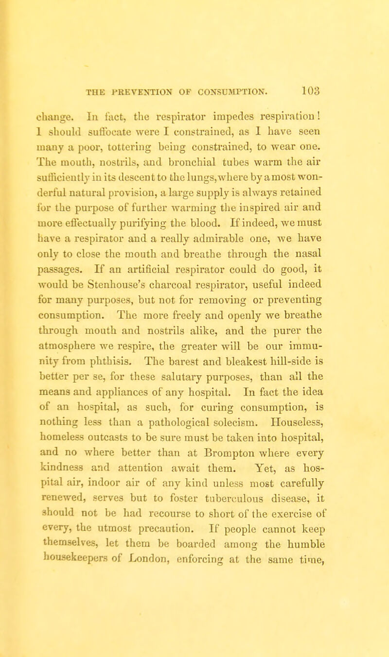 change. In fact, the respirator impedes respiration ! 1 should suffocate were I constrained, as 1 have seen many a poor, tottering being consti'ained, to wear one. The mouth, nostrils, and bronchial tubes warm the air sufficiently in its descent to the lungs,where by amost won- derful natural provision, a large supply is always retained I'or the purpose of further warming the inspired air and more effectually purifying the blood. If indeed, we must have a respirator and a really admirable one, we have only to close the mouth and breathe through the nasal passages. If an artificial respirator could do good, it would be Stenhouse's charcoal respirator, useful indeed for many purposes, but not for removing or preventing consumption. The more freely and openly we breathe through mouth and nostrils alike, and the purer the atmosphere we respire, the greater will be our immu- nity from phthisis. The barest and bleakest hill-side is better per se, for these salutary purposes, than all the means and appliances of any hospital. In fact the idea of an hospital, as such, for curing consumption, is nothing less than a pathological solecism. Houseless, homeless outcasts to be sure must be taken into hospital, and no where better than at Brompton where every kindness and attention await them. Yet, as hos- pital air, indoor air of any kind unless most carefully renewed, serves but to foster tuberculous disease, it should not be had recourse to short of the exercise of every, the utmost precaution. If people cannot keep themselves, let them be boarded among the humble housekeepers of London, enforcing at the same time,