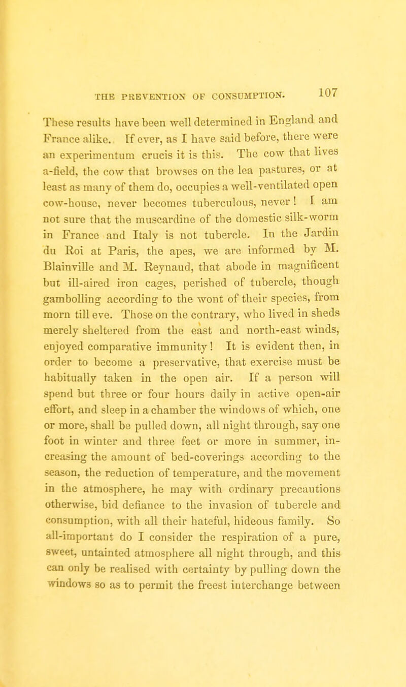 These results have been well determined in England and France alike. If ever, as I have said before, there were an experimentum crucis it is this. The cow that lives a-field, the cow that browses on the lea pastures, or at least as many of them do, occupies a well-ventilated open cow-house, never becomes tuberculous, never! I am not sure that the muscardine of the domestic silk-worm in France and Italy is not tubercle. In the Jardin du Eoi at Paris, the apes, we are informed by M. Blainville and M. Reynaud, that abode in magnificent but ill-aired iron cages, perished of tubercle, though gambolling according to the wont of their species, from morn till eve. Those on the contrary, who lived in sheds merely sheltered from the east and north-east winds, enjoyed comparative immunity! It is evident then, in order to become a preservative, that exercise must be habitually taken in the open air. If a person will spend but three or four hours daily in active open-air effort, and sleep in a chamber the windows of which, one or more, shall be pulled down, all night through, say one foot in winter and three feet or more in summer, in- creasing the amount of bed-coverings according to the season, the reduction of temperature, and the movement in the atmosphere, he may with ordinary precautions otherwise, bid defiance to the invasion of tubercle and consumption, with all their hateful, hideous family. So all-important do I consider the respiration of a pure, sweet, untainted atmosphere all night through, and this can only be realised with certainty by pulling down the ^vindows so as to permit the freest interchange between