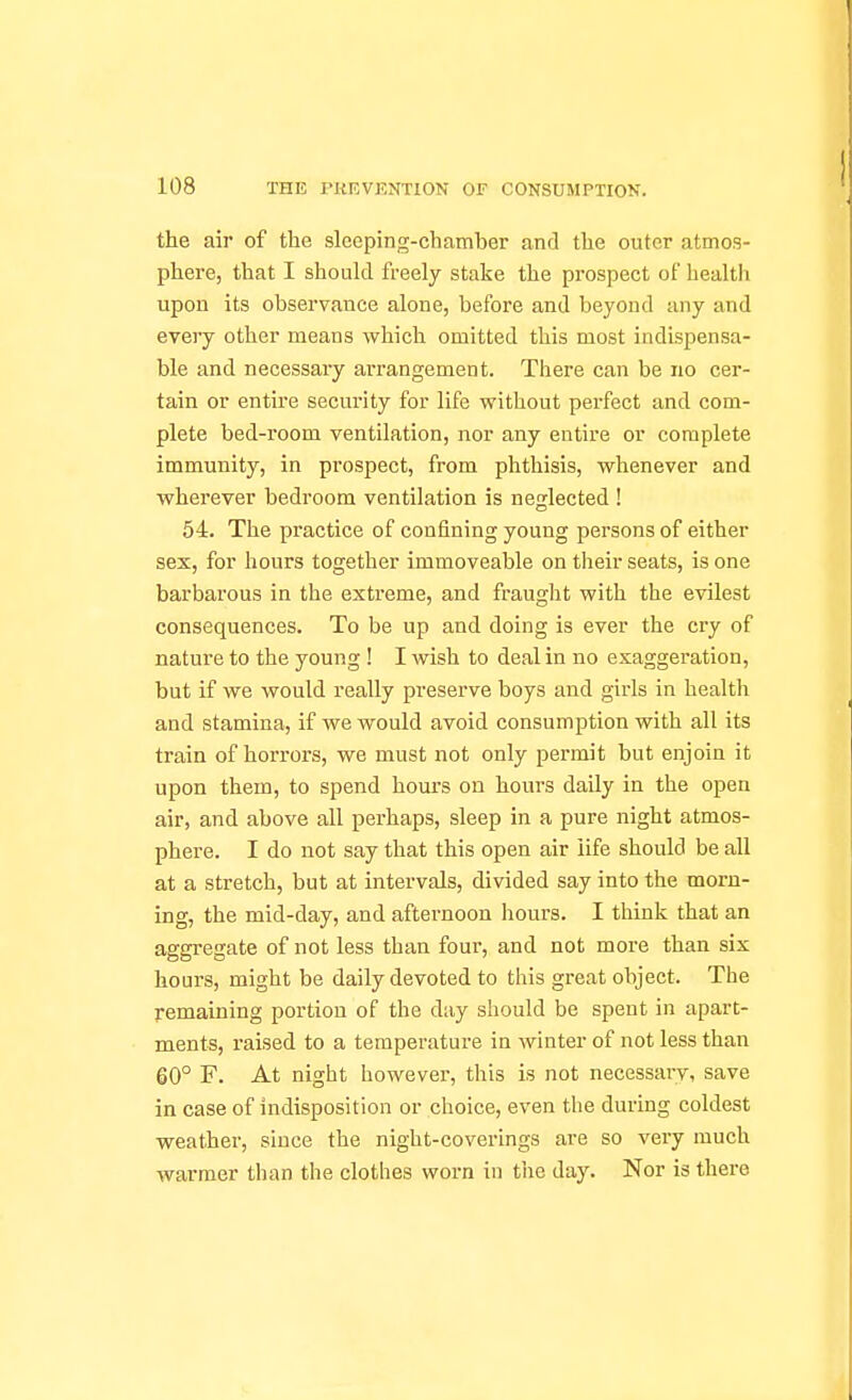 the air of the sleeping-chamber and the outer atmos- phere, that I should freely stake the prospect of health upon its observance alone, before and beyond any and eveiy other means which omitted this most indispensa- ble and necessary arrangement. There can be no cer- tain or entire security for life without perfect and com- plete bed-room ventilation, nor any entire or complete immunity, in prospect, from phthisis, whenever and wherever bedroom ventilation is neglected ! 54. The practice of confining young persons of either sex, for hours together immoveable on their seats, is one barbarous in the extreme, and fraught with the evilest consequences. To be up and doing is ever the cry of nature to the young ! I wish to deal in no exaggeration, but if we would really preserve boys and girls in health and stamina, if we would avoid consumption with all its train of horrors, we must not only permit but enjoin it upon them, to spend hours on hours daily in the open air, and above all perhaps, sleep in a pure night atmos- phere. I do not say that this open air life should be all at a stretch, but at intervals, divided say into the morn- ing, the mid-day, and afternoon hours. I think that an aggregate of not less than four, and not more than six hours, might be daily devoted to this great object. The remaining portion of the day should be spent in apart- ments, raised to a temperature in winter of not less than 60° F. At night however, this is not necessarv, save in case of indisposition or choice, even the during coldest weather, since the night-coverings are so very much warmer than the clothes worn in the day. Nor is there