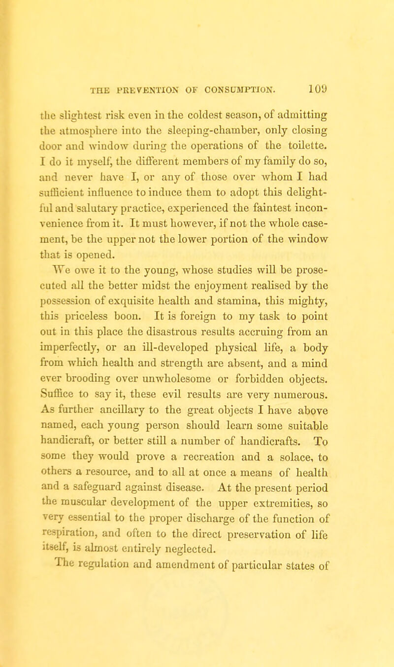 tlie slightest risk even in the coldest season, of admitting the atmosphere into the sleeping-chamber, only closing door and window during the operations of the toilette. I do it myself j the different members of my family do so, and never have I, or any of those over whom I had sufficient influence to induce them to adopt this delight- ful and salutary practice, experienced the faintest incon- venience from it. It must however, if not the whole case- ment, be the upper not the lower portion of the window that is opened. We owe it to the young, whose studies will be prose- cuted all the better midst the enjoyment realised by the possession of exquisite health and stamina, this mighty, this priceless boon. It is foreign to my task to point out in this place the disastrous results accruing from an imperfectly, or an ill-developed physical life, a body from which health and strength are absent, and a mind ever brooding over unwholesome or forbidden objects. Suffice to say it, these evil results are very numerous. As further ancillary to the great objects I have above named, each young person should learn some suitable handicraft, or better still a number of handicrafts. To some they would prove a recreation and a solace, to others a resource, and to all at once a means of health and a safeguard against disease. At the present period the muscular development of the upper extremities, so very essential to the proper discharge of the function of respiration, and often to the direct preservation of life itself, is almost entirely neglected. The regulation and amendment of particular states of