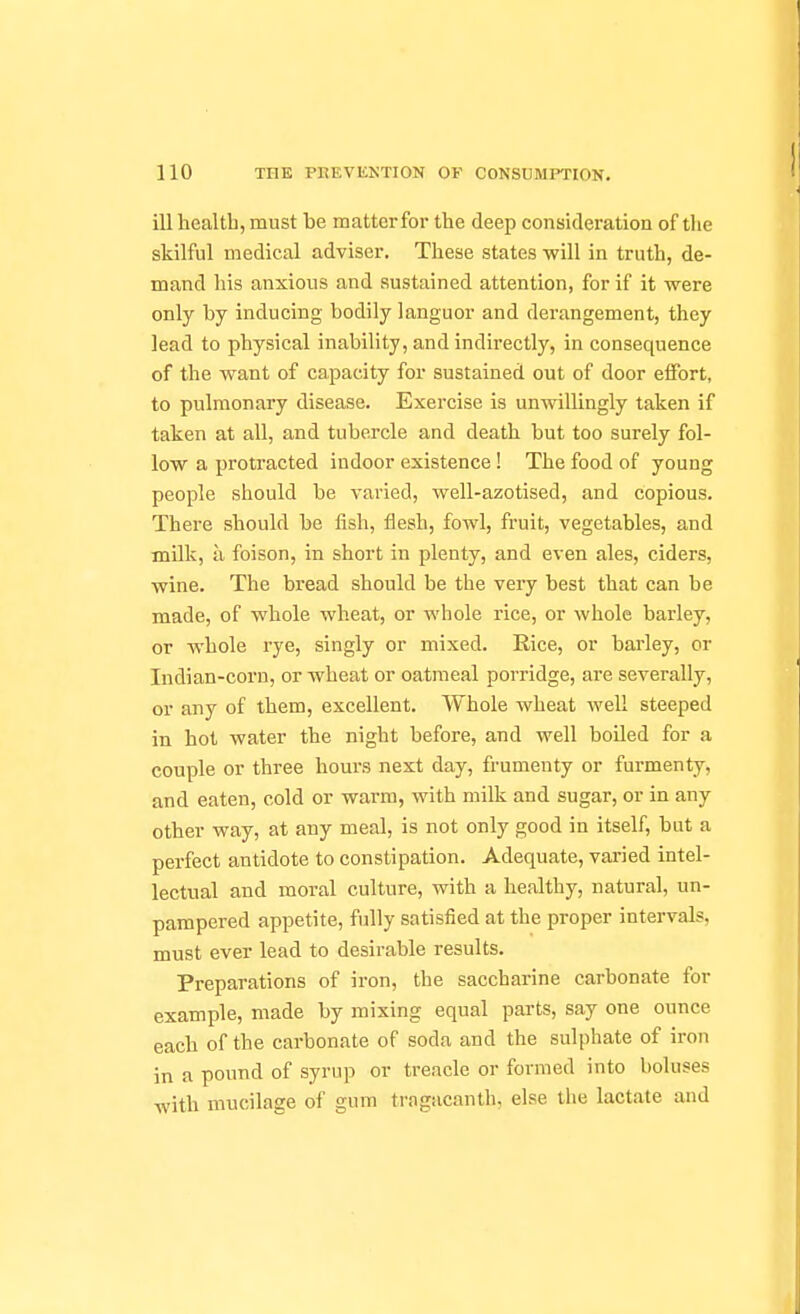 ill health, must be matter for the deep consideration of the skilful medical adviser. These states will in truth, de- mand his anxious and sustained attention, for if it were only by inducing bodily languor and derangement, they lead to physical inability, and indirectly, in consequence of the want of capacity for sustained out of door eifort, to pulmonary disease. Exercise is unwillingly taken if taken at all, and tubercle and death but too surely fol- low a protracted indoor existence! The food of young people should be varied, well-azotised, and copious. There should be fish, flesh, fowl, fruit, vegetables, and milk, a foison, in short in plenty, and even ales, ciders, wine. The bread should be the very best that can be made, of whole wheat, or whole rice, or whole barley, or whole rye, singly or mixed. Rice, or barley, or Indian-corn, or wheat or oatmeal porridge, are severally, or any of them, excellent. Whole wheat well steeped in hot water the night before, and well boiled for a couple or three hours next day, frumenty or furmenty, and eaten, cold or warm, with milk and sugar, or in any other way, at any meal, is not only good in itself, but a perfect antidote to constipation. Adequate, varied intel- lectual and moral culture, with a healthy, natural, un- pampered appetite, fully satisfied at the proper intervals, must ever lead to desirable results. Preparations of iron, the saccharine carbonate for example, made by mixing equal parts, say one ounce each of the carbonate of soda and the sulphate of iron in a pound of syrup or treacle or formed into boluses with mucilage of gum tragacanth, else the lactate and