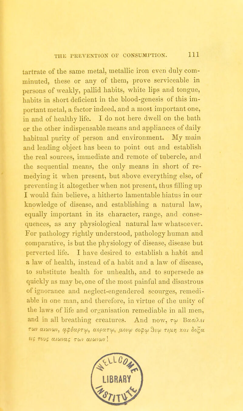 tartrate of the same metal, metallic iron even duly com- minuted, these or any of them, prove serviceable in persons of weakly, pallid habits, white lips and tongue, habits in short deficient in the blood-genesis of this im- portant metal, a factor indeed, and a most important one, in and of liealthy life. I do not here dwell on the bath or the other indispensable means and appliances of daily habitual purity of person and environment. My main and leading object has been to point out and establish the real sources, immediate and remote of tubercle, and the sequential means, the only means in short of re- medying it when present, but above everything else, of preventing it altogether when not present, thus filling up I would fain believe, a hitherto lamentable hiatus in our knowledge of disease, and establishing a natural law, equally important in its character, range, and conse- quences, as any physiological natural law whatsoever. For pathology rightly understood, pathology human and comparative, is but the physiology of disease, disease but perverted life. I have desired to establish a habit and a law of health, instead of a habit and a law of disease, to substitute health for unhealth, and to supersede as quickly as may be, one of the most painful and disastrous of ignorance and neglect-engendered scourges, remedi- able in one man, and therefore, in virtue of the unity of the laws of life and organisation remediable in all men, and in all breathing creatures. And now, tw Batr/Xs/ rm ai'jyi'jyi, (j,(p&a.f'Tw, uofurw, /xoi/w co^oj ^sui 7-///,?j -/.ai do^a