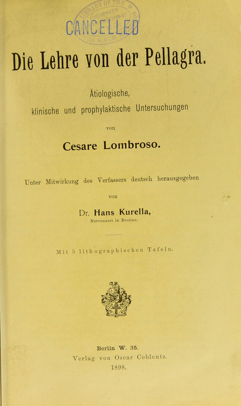 CA HC EL LP Die Lehre von der Pellagra. Ätiologische, klinische und prophylaktische Untersuchungen von Cesare Lombroso. Unter Mitwirkung des Verfassers deutscli herausgegeben von Dr. Hans Kurella, Nervenarzt in Breslau. Mit 5 lith 0 gl-ap Iii sehen Tafeln. Berlin W. 35. Verlag von Oscar Coblentz. 1898.