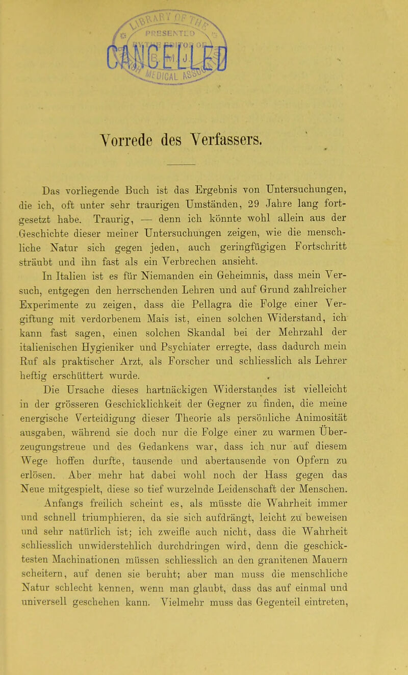 Vorrede des Verfassers. Das vorliegende Buch ist das Ergebnis von Untersuchungen, die ich, oft unter sehr traurigen Umständen, 29 Jahre lang fort- ffesetzt habe. Traurig, — denn ich könnte wohl allein aus der Geschichte dieser meiner Untersuchungen zeigen, wie die mensch- liche Natur sich gegen jeden, auch geringfügigen Fortschritt sträubt and ihn fast als ein Verbrechen ansieht. In Italien ist es für Niemanden ein Geheimnis, dass mein Ver- such, entgegen den herrschenden Lehren und auf Grund zahlreicher Experimente zu zeigen, dass die Pellagra die Folge einer Ver- giftung mit verdorbenem Mais ist, einen solchen Widerstand, ich kann fast sagen, einen solchen Skandal bei der Mehrzahl der italienischen Hygieniker und Psychiater erregte, dass dadurch mein Ruf als praktischer Arzt, als Forscher und schliesslich als Lehrer heftig erschüttert wurde. Die Ursache dieses hartnäckigen Widerstandes ist vielleicht in der grösseren Geschicklichkeit der Gegner zu finden, die meine energische Verteidigung dieser Theorie als persönliche Animosität avisgaben, während sie doch nur die Folge einer zu warmen Über- zeugungstreue und des Gedankens war, dass ich nur auf diesem Wege hoffen durfte, tausende und abertausende von Opfern zu erlösen. Aber mehr hat dabei wohl noch der Hass gegen das Neue mitgespielt, diese so tief wurzelnde Leidenschaft der Menschen. Anfangs freilich scheint es, als müsste die Wahrheit immer und schnell triumphieren, da sie sich aufdrängt, leicht zu beweisen und sehr natürlich ist; ich zweifle auch nicht, dass die Wahrheit schliesslich unwiderstehlich durchdringen wird, denn die geschick- testen Machinationen müssen schliesslich an den granitenen Mauern scheitern, auf denen sie beruht; aber man muss die menschliche Natur schlecht kennen, wenn man glaubt, dass das auf einmal und universell geschehen kann. Vielmehr muss das Gegenteil eintreten,