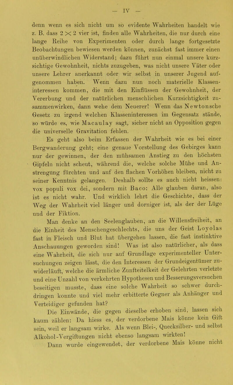 denn wenn es sich nicht um so evidente Wahrheiten handelt wie z. B. dass 2X2 vier ist, finden alle Wahrheiten, die nur durch eine lange Reihe von Experimenten oder durch lange fortgesetzte Beobachtungen bewiesen werden können, zunächst fast immer einen unüberwindlichen Widerstand; dazu führt nun einmal unsere kurz- sichtige Gewohnheit, nichts zuzugeben, was nicht unsere Väter oder unsere Lehrer anerkannt oder wir selbst in unserer Jugend auf- genommen haben. Wenn dazu nun noch materielle Klassen- interessen kommen, die mit den Einflüssen der Gewohnheit, der Vererbung und der natürlichen menschlichen Kurzsichtigkeit zu- sammenwirken, dann wehe dem Neuerer! Wenn das Newtonsche Gesetz zu irgend welchen Klasseninteressen im Gegensatz stände, so würde es, wie Macaulay sagt, sicher nicht an Opposition gegen die universelle Gravitation fehlen. Es geht also beim Erfassen der Wahrheit wie es bei einer Bergwanderung geht; eine genaue Vorstellung des Gebirges kann nur der gewinnen, der den mühsamen Anstieg zu den höchsten Gipfeln nicht scheut, während die, welche solche Mühe und An- strengung fürchten und auf den flachen Vorhöhen bleiben, nicht zu seiner Kenntnis gelangen. Deshalb sollte es auch nicht heissen: vox populi vox dei, sondern mit Baco: Alle glatiben daran, also ist es nicht wahr. Und wirklich lehrt die Geschichte, dass der Weg der Wahrheit viel länger und dorniger ist, als der der Lüge und der Fiktion. Man denke an den Seelenglauben, an die Willensfreiheit, an die Einheit des Menschengeschlechts, die uns der Geist Loyolas fast in Fleisch und Blut hat übergehen lassen, die fast instinktive Anschauungen geworden sind! Was ist also natürlicher, als dass eine Wahrheit, die sich nur auf Grundlage experimenteller Unter- suchungen zeigen lässt, die den Interessen der Grundeigentümer zu- widerläuft, welche die ärmliche Zunfteitelkeit der Gelehrten verletzte und eine Unzahl von verkehrten Hypothesen und Besserungsversuchen beseitigen musste, dass eine solche Wahrheit so schwer durch- dringen konnte und viel mehr erbitterte Gegner als Anhänger und Verteidiger gefunden hat? Die Einwände, die gegen dieselbe erhoben sind, lassen sich kaum zählen: Da hiess es, der verdorbene Mais könne kein Gift sein, weil er langsam wirke. Als wenn Blei-, Quecksilber- und selbst Alkohol-Vergiftungen nicht ebenso langsam wirkten! Dann wurde eingewendet, der verdorbene Mais könne nicht