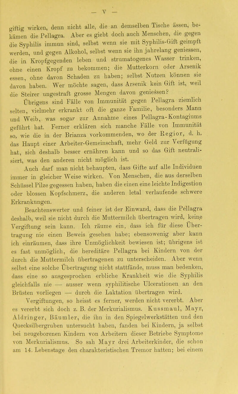 giftig wirken, denn nicht alle, die an demselben Tische ässen, be- kämen die Pellagra. Aber es giebt doch auch Menschen, die gegen die Syphilis immun sind, selbst wenn sie mit Syphilis-Gift geimpft werden, und gegen Alkohol, selbst wenn sie ihn jahrelang geniessen, die in Kropfgegenden leben und strumatogenes Wasser trinken, ohne einen Kropf zu bekommen; die Mutterkorn oder Arsenik essen, ohne davon Schaden zu haben; selbst Nutzen können sie davon haben. Wer möchte sagen, dass Arsenik kein Gift ist, weil die Steirer ungestraft grosse Mengen davon geniessen? Übrigens sind Falle von Immunität gegen Pellagra ziemlich selten, vielmehr erkrankt oft die ganze Familie, besonders Mann und Weib, was sogar zur Annahme eines Pellagra-Kontagiums geführt hat. Ferner erklären sich manche Fälle von Immunität so, wie die in der Brianza vorkommenden, wo der Regior, d. h. das Haupt einer Arbeiter-Gemeinschaft, mehr Geld zur Verfügung hat, sich deshalb besser ernähren kann und so das Gift neutrali- siert, was den anderen nicht möglich ist. Auch darf man nicht behaupten, dass Gifte auf alle Individuen immer in gleicher Weise wirken. Von Menschen, die aus derselben Schüssel Pilze gegessen haben, haben die einen eine leichte Indigestion oder blossen Kopfschmerz, die anderen letal verlaufende schwere Erkrankungen. Beachtenswerter und feiner ist der Einwand, dass die Pellagra deshalb, weil sie nicht durch die Muttermilch übertragen wird, keine Vergiftung sein kann. Ich räume ein, dass ich für diese Uber- tragung nie einen Beweis gesehen habe; ebensowenig aber kann ich einräumen, dass ihre Unmöglichkeit bewiesen ist; übrigens ist es fast unmöglich, die hereditäre Pellagra bei Kindern von der durch die Muttermilch übertragenen zu unterscheiden. Aber wenn selbst eine solche Übertragung nicht stattfände, muss man bedenken, dass eine so ausgesprochen erbliche Krankheit wie die Syphilis gleichfalls nie — ausser wenn syphilitische Ulcerationen an den Brüsten vorliegen — durch die Laktation übertragen wird. Vergiftungen, so heisst es ferner, werden nicht vererbt. Aber es vererbt sich doch z. B. der Merkurialismus. Kussmaul, Mayr, Aldringer, Bäumler, die ihn in den Spiegelwerkstätten und den Quecksilbergruben untersucht haben, fanden bei Kindern, ja selbst bei neugeborenen Kindern von Arbeitern dieser Betriebe Symptome von Merkurialismus. So sah Mayr drei Arbeiterkinder, die schon am 14. Lebenstage den charakteristischen Tremor hatten; bei einem