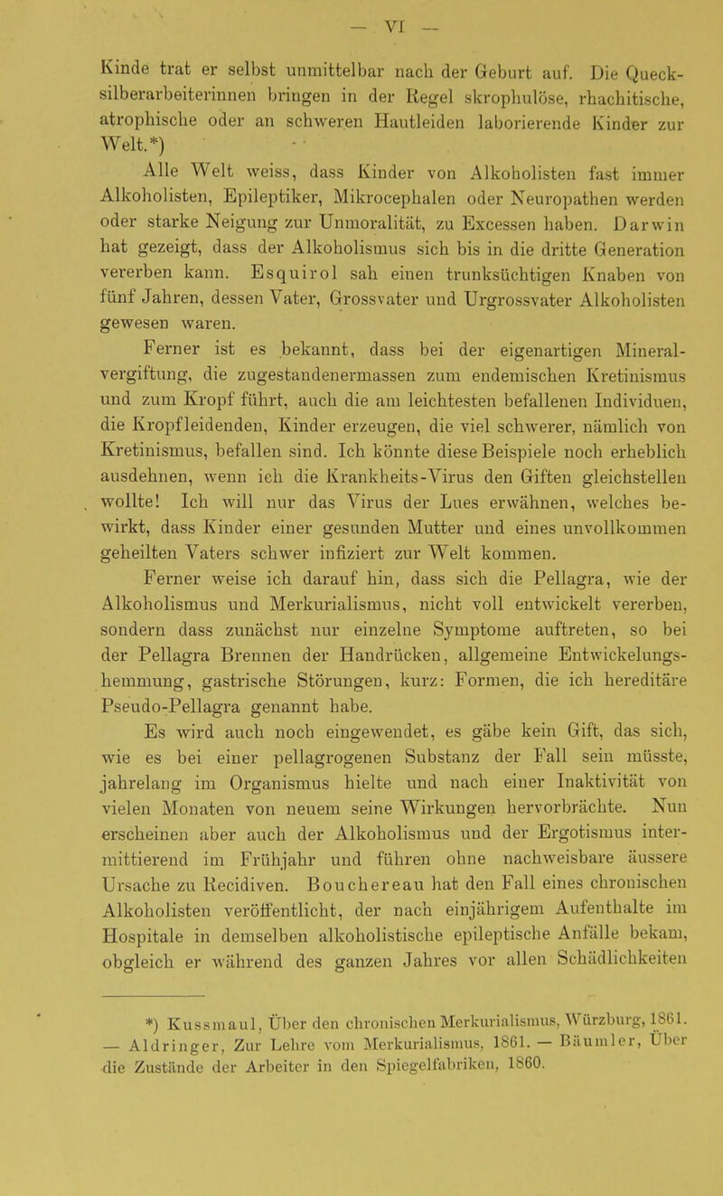 Kinde trat er selbst unmittelbar nach der Geburt auf. Die Queck- silberarbeiterinnen bringen in der Regel skropbulöse, rhachitische, atrophische oder an schweren Hautleiden laborierende Kinder zur Welt.*) Alle Welt weiss, dass Kinder von Alkoholisten fast immer Alkoholisten, Epileptiker, Mikrocephalen oder Neuropathen werden oder starke Neigung zur Unmoralität, zu Excessen haben. Darwin hat gezeigt, dass der Alkoholismus sich bis in die dritte Generation vererben kann. Esquirol sah einen trunksüchtigen Knaben von fünf Jahren, dessen Vater, Grossvater und Urgrossvater Alkoholisten gewesen waren. Ferner ist es bekannt, dass bei der eigenartigen Mineral- vergiftung, die Zugestandenermassen zum endemischen Kretinismus und zum Kropf führt, auch die am leichtesten befallenen Individuen, die Kropfleidenden, Kinder erzeugen, die viel schwerer, nämlich von Kretinismus, befallen sind. Ich könnte diese Beispiele noch erheblich ausdehnen, wenn ich die Krankheits-Virus den Giften gleichstellen wollte! Ich will nur das Virus der Lues erwähnen, welches be- wirkt, dass Kinder einer gesunden Mutter und eines unvollkommen geheilten Vaters schwer infiziert zur Welt kommen. Ferner weise ich darauf hin, dass sich die Pellagra, wie der Alkoholismus und Merkurialismus, nicht voll entwickelt vererben, sondern dass zunächst nur einzelne Symptome auftreten, so bei der Pellagra Brennen der Handrücken, allgemeine Entwickelungs- hemmung, gastrische Störungen, kurz: Formen, die ich hereditäre Pseudo-Pellagra genannt habe. Es wird auch noch eingewendet, es gäbe kein Gift, das sich, wie es bei einer pellagrogenen Substanz der Fall sein müsste, jahrelang im Organismus hielte und nach einer Inaktivität von vielen Monaten von neuem seine Wirkungen hervorbrächte. Nun erscheinen aber auch der Alkoholismus und der Ergotismus inter- mittierend im Frühjahr und führen ohne nachweisbare äussere Ursache zu Kecidiven. Bouchereau hat den Fall eines chronischen Alkoholisten veröffentlicht, der nach einjährigem Aufenthalte im Hospitale in demselben alkoholistische epileptische Anfälle bekam, obgleich er während des ganzen Jahres vor allen Schädlichkeiten *) Ku-ssmaul, Über den chronischen Merkurialismus, Würzburg, 1861. — Aldringer, Zur Lehre vom Merkurialismus, 1861. — Bilumler, Über die Zustände der Arbeiter in den Spiegelfabriken, 1860.