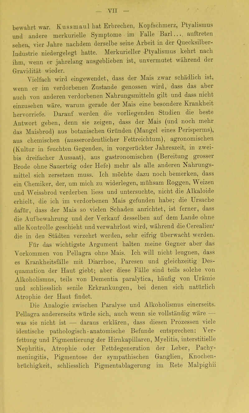 bewahrt war. Kussmaul hat Erbrechen, Kopfschmerz, Ptyalismus und andere merkurielle Symptome im Falle Barl... auftreten sehen, vier Jahre nachdem derselbe seine Arbeit in der Quecksilber- Industrie niedergelegt hatte. Merkurieller Ptyalismus kehrt nach ihm, wenn er jahrelang ausgeblieben ist, unvermutet während der Gravidität wieder. Vielfach wird eingewendet, dass der Mais zwar schädlich ist, wenn er im verdorbenen Zustande genossen wird, dass das aber auch von anderen verdorbenen Nahrungsmitteln gilt und dass nicht einzusehen wäre, warum gerade der Mais eine besondere Krankheit hervorriefe. Darauf werden die vorliegenden Studien die beste Antwort geben, denn sie zeigen, dass der Mais (und noch mehr das Maisbrod) aus botanischen Gründen (Mangel eines Perisperms), aus chemischen (ausserordentlicher Fettreichtum), agronomischen (Kultur in feuchten Gegenden, in vorgerückter Jahreszeit, in zwei- bis dreifacher Aussaat), aus gastronomischen (Bereitung grosser Brode ohne Sauerteig oder Hefe) mehr als alle anderen Nahrungs- mittel sich zersetzen muss. Ich möchte dazu noch bemerken, dass ein Chemiker, der, um mich zu widerlegen, mühsam Roggen, Weizen und Weissbrod verderben Hess und untersuchte, nicht die Alkaloide erhielt, die ich im verdorbenen Mais gefunden habe; die Ursache dafür, dass der Mais so vielen Schaden anrichtet, ist ferner, dass die Aufbewahrung und der Verkauf desselben auf dem Lande ohne alle Kontrolle geschieht und verwahrlost wird, während die Cerealien' die in den Städten verzehrt werden, sehr eifrig überwacht werden. Für das wichtigste Argument halten meine Gegner aber das Vorkommen von Pellagra ohne Mais. Ich will nicht leugnen, dass es Krankheitsfälle mit Diarrhoe, Paresen und gleichzeitig Des- quamation der Haut giebt; aber diese Fälle sind teils solche von Alkoholismus, teils von Dementia paralytica, häufig von Urämie und schliesslich senile Erkrankungen, bei denen sich natürlich Atrophie der Haut findet. Die Analogie zwischen Paralyse und Alkoholismus einerseits. Pellagra andererseits würde sich, auch wenn sie vollständig wäre — was sie nicht ist — daraus erklären, dass diesen Prozessen viele identische pathologisch - anatomische Befunde entsprechen: Ver- fettung und Pigmentierung der Hirnkapillaren, Myelitis, interstitielle Nephritis, Atrophie oder Fettdegeneration der Leber, Pachy- meningitis, Pigmentose der sympathischen Ganglien, Knochen- brüchigkeit, schliesslich Pigmentablagerung im Rete Malpighii