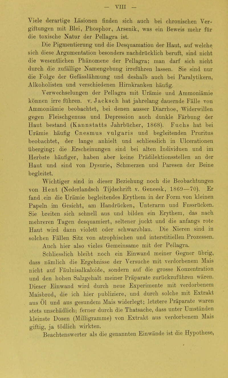 Viele derartige Läsionen finden sich auch bei chronischen Ver- giftungen mit Blei, Phosphor, Arsenik, was ein Beweis mehr für die toxische Natur der Pellagra ist. Die Pigmentierung und die Desquamation der Haut, auf welche sich diese Argumentation besonders nachdrücklich beruft, sind nicht die wesentlichen Phänomene der Pellagra; man darf sich nicht durch die zufällige Namengebuug irreführen lassen. Sie sind nur die Folge der Gefässlähmung und deshalb auch bei Paralytikern, Alkoholisten und verschiedenen Hirnkranken häufig. Verwechselungen der Pellagra mit Urämie und Ammoniämie können irre führen, v. Jacksch hat jahrelang dauernde Fälle von Ammoniämie beobachtet, bei denen ausser Diarrhoe, Widerwillen gegen Fleischgenuss und Depression auch dunkle Färbung der Haut bestand (Kannstatts Jahrbücher, 1868). Fuchs hat bei Urämie häufig Cnesmus vulgaris und begleitenden Pruritus beobachtet, der lange anhielt und schliesslich in Ulcerationen überging; die Erscheinungen sind bei alten Individuen und im Herbste häufiger, haben aber keine Prädilektionsstellen an der Haut und sind von Dysurie, Schmerzen und Paresen der Beine begleitet. Wichtiger sind in dieser Beziehung noch die Beobachtungen von Hent (Nederlandsch Tijdschrift v. Geneesk, 1869—70). Er fand .ein die Urämie begleitendes Erythem in der Form von kleinen Papeln im Gesicht, am Handrücken, Unterarm und Fussrücken. Sie breiten sich schnell aus und bilden ein Erythem, das nach mehreren Tagen desquamiert, seltener juckt und die anfangs rote Haut wird dann violett oder schwarzblau. Die Nieren sind in solchen Fällen Sitz von atrophischen und interstitiellen Prozessen. Auch hier also vieles Gemeinsame mit der Pellagra. Schliesslich bleibt noch ein Einwand meiner Gegner übrig, dass nämlicb die Ergebnisse der Versuche mit verdorbenem Mais nicht auf Fäulnisalkaloide, sondern auf die grosse Konzentration und den hohen Salzgehalt meiner Präparate zurückzuführen wären. Dieser Einwand wird durch neue Experimente mit verdorbenem Maisbrod, die ich hier publiziere, und durch solche mit Extrakt aus Öl und aus gesundem Mais widerlegt; letztere Präparate waren stets unschädlich; ferner durch die Thatsache, dass unter Umständen kleinste Dosen (Milligramme) von Extrakt aus verdorbenem Mais giftig, ja tödlich wirkten. Beachtenswerter als die genannten Einwände ist die Hypothese,