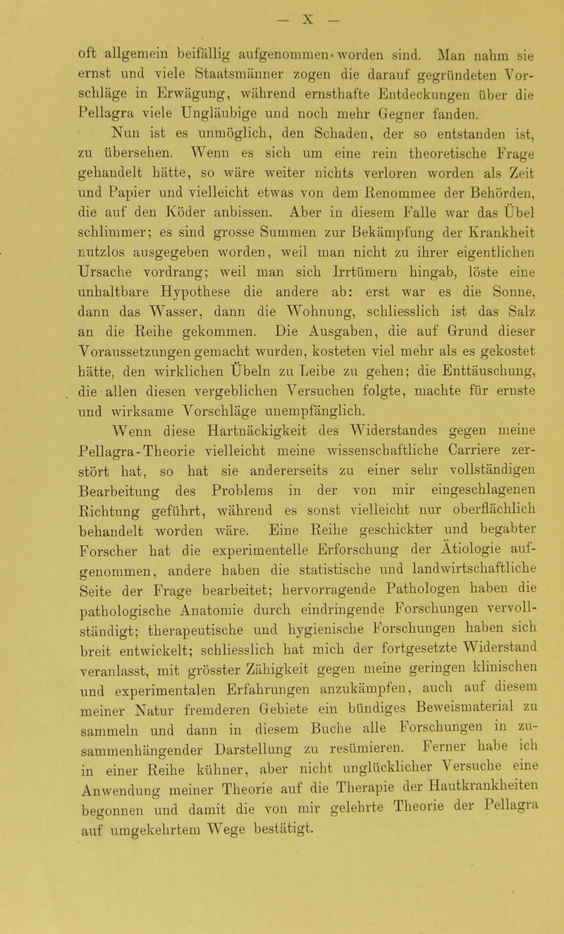 oft allgemein beifällig aufgenommen» worden sind. Man nahm sie ernst und viele Staatsmänner zogen die darauf gegründeten Vor- schläge in Erwägung, während ernsthafte Entdeckungen über die Pellagra viele Ungläubige und noch mehr Gegner fanden. Nun ist es unmöglich, den Schaden, der so entstanden ist, zu übersehen. Wenn es sich um eine rein theoretische Frage gehandelt hätte, so wäre weiter nichts verloren worden als Zeit und Papier und vielleicht etwas von dem Renommee der Behörden, die auf den Köder anbissen. Aber in diesem Falle war das Übel schlimmer; es sind grosse Summen zur Bekämpfung der Krankheit nutzlos ausgegeben worden, weil man nicht zu ihrer eigentlichen Ursache vordrang; weil man sich Irrtümern hingab, löste eine unhaltbare Hypothese die andere ab: erst war es die Sonne, dann das Wasser, dann die Wohnung, schliesslich ist das Salz an die Reihe gekommen. Die Ausgaben, die auf Grund dieser Voraussetzungen gemacht wurden, kosteten viel mehr als es gekostet hätte, den wirklichen Übeln zu Leibe zu gehen; die Enttäuschung, die allen diesen vergeblichen Versuchen folgte, machte für ernste und wirksame Vorschläge unempfänglich. Wenn diese Hartnäckigkeit des Widerstandes gegen meine Pellagra-Theorie vielleicht meine wissenschaftliche Carriere zer- stört hat, so hat sie andererseits zu einer sehr vollständigen Bearbeitung des Problems in der von mir eingeschlagenen Richtung geführt, Avährend es sonst vielleicht nur oberflächlich behandelt worden wäre. Eine Reihe geschickter und begabter Forscher hat die experimentelle Erforschung der Ätiologie auf- genommen, andere haben die statistische und landwirtschaftliche Seite der Frage bearbeitet; hervorragende Pathologen haben die pathologische Anatomie durch eindringende Forschungen vervoll- ständigt; therapeutische und hygienische Forschungen haben sich breit entwickelt; schliesslich hat mich der fortgesetzte Widerstand veranlasst, mit grösster Zähigkeit gegen meine geringen klinischen und experimentalen Erfahrungen anzukämpfen, auch auf diesem meiner Natur fremderen Gebiete ein bündiges Beweismaterial zu sammeln und dann in diesem Buche alle Forschungen in zu- sammenhängender Darstellung zu resümieren. Ferner habe ich in einer Reihe kühner, aber nicht unglücklicher Versuche eine Anwendung meiner Theorie auf die Therapie der Hautkrankheiten begonnen und damit die von mir gelehrte Theorie der Pellagra auf umgekehrtem Wege bestätigt.