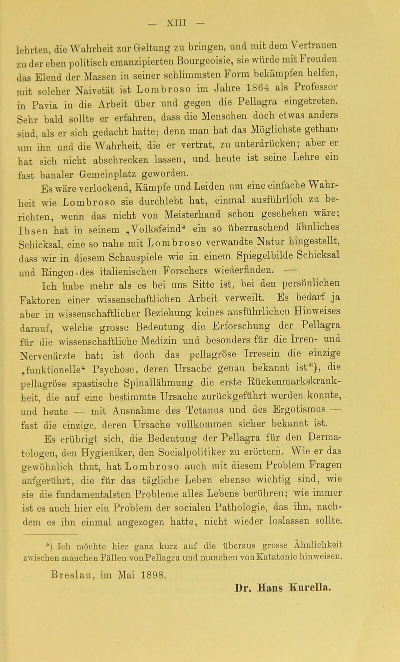 lehrten, die Wahrheit zur Geltung zu bringen, und mit dem Vertrauen zu der eben politisch emanzipierten Bourgeoisie, sie würde mit Freuden das Elend der Massen in seiner schlimmsten Form bekämpfen helfen, mit solcher Naivetät ist Lombroso im Jahre 1864 als Professor in Pavia in die Arbeit über und gegen die Pellagra eingetreten. Sehr bald sollte er erfahren, dass die Menschen doch etwas anders sind, als er sich gedacht hatte; denn man hat das Möglichste getham um ihn und die Wahrheit, die er vertrat, zu unterdrücken; aber er hat sich nicht abschrecken lassen, und heute ist seine Lehre ein fast banaler Gemeinplatz geworden. Es wäre verlockend, Kämpfe und Leiden um eine einfache Wahr- heit wie Lombroso sie durchlebt hat, einmal ausführlich zu be- richten, wenn das nicht von Meisterhand schon geschehen wäre; Ibsen hat in seinem „Volksfeind ein so überraschend ähnliches Schicksal, eine so nahe mit Lombroso verwandte Natur hingestellt, dass wir in diesem Schauspiele wie in einem Spiegelbilde Schicksal und Ringen.des italienischen Forschers wiederfinden. — Ich habe mehr als es bei uns Sitte ist, bei den persönlichen Faktoren einer wissenschaftlichen Arbeit verweilt. Es bedarf ja aber in wissenschaftlicher Beziehung keines ausführlichen Hinweises darauf, welche grosse Bedeutung die Erforschung der Pellagra für die wissenschaftliche Medizin und besonders für die Irren- und Nervenärzte hat; ist doch das pellagröse Irresein die einzige „funktionelle Psychose, deren Ursache genau bekannt ist*), die pellagröse spastische Spinallähmung die erste Rückenmarkskrank- heit, die auf eine bestimmte Ursache zurückgeführt werden konnte, und heute — mit Ausnahme des Tetanus und des Ergotismus — fast die einzige, deren Ursache vollkommen sicher bekannt ist. Es erübrigt sich, die Bedeutung der Pellagra für den Derma- tologen, den Hygieniker, den Socialpolitiker zu erörtern. Wie er das gewöhnlich thut, hat Lombroso auch mit diesem Problem Fragen aufgerührt, die für das tägliche Leben ebenso wichtig sind, wie sie die fundamentalsten Probleme alles Lebens berühren; wie immer ist es auch hier ein Problem der socialen Pathologie, das ihn, nach- dem es ihn einmal angezogen hatte, nicht wieder loslassen sollte. *) Ich möchte hier ganz kurz auf die überaus grosse Ähulichlceit zwischen manchen Fällen vonPellagra und manchen von Katatonie hinweisen. Breslau, im Mai 1898. Dr. Hans Kurella.