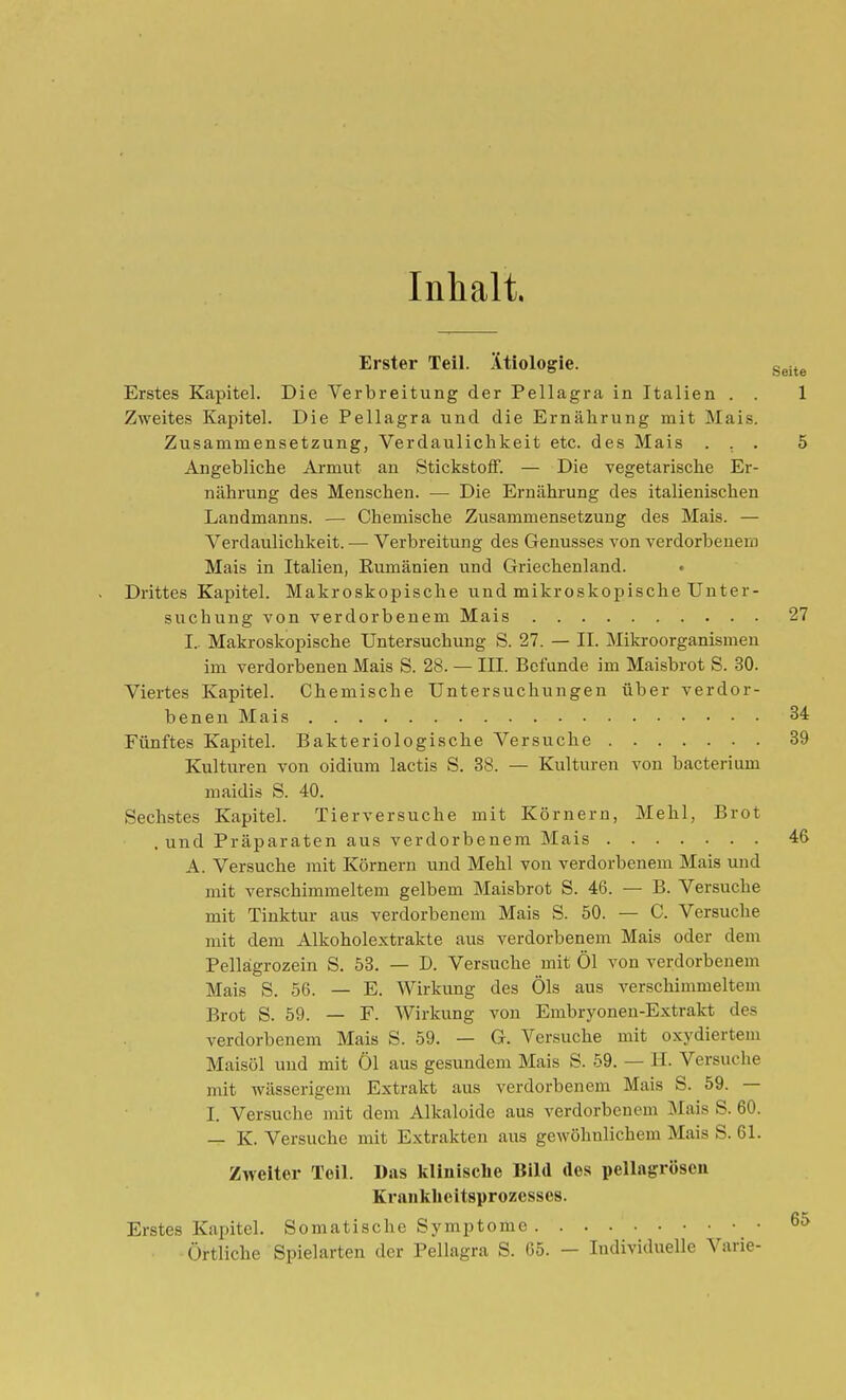 Inhalt. Erster Teil. Ätiologie. g^j^^ Erstes Kapitel. Die Verbreitung der Pellagra in Italien . . 1 Zweites KaiDitel. Die Pellagra und die Ernährung mit Mais. Zusammensetzung, Verdaulichkeit etc. des Mais ... 5 Angebliche Armut an Stickstoff. — Die vegetarische Er- nährung des Menschen. — Die Ernährung des italienischen Landmanns. — Chemische Zusammensetzung des Mais. — Verdaulichkeit. — Verbreitung des Genusses von verdorbenem Mais in Italien, Rumänien und Griechenland. • Drittes Kapitel. Makroskopische und mikroskopische Unter- suchung von verdorbenem Mais 27 I. Makroskopische Untersuchung S. 27. — II. Mikroorganismen im verdorbenen Mais S. 28. — III. Befunde im Maisbrot S. 30. Viertes Kapitel. Chemische Untersuchungen über verdor- benen Mais 34 Fünftes Kapitel. Bakteriologische Versuche 39 Kulturen von oidium lactis S. 38. — Kulturen von bacterium maidis S. 40. Sechstes Kapitel. Tierversuche mit Körnern, Mehl, Brot , und Präparaten aus verdorbenem Mais 46 A. Versuche mit Körnern und Mehl von verdorbenem Mais und mit verschimmeltem gelbem Maisbrot S. 46. — B. Versuche mit Tinktur aus verdorbenem Mais S. 50. — C. Versuche mit dem Alkoholextrakte aus verdorbenem Mais oder dem Pellägrozein S. 53. — D. Versuche mit Öl von verdorbenem Mais S. 56. — E. Wirkung des Öls aus verschimmeltem Brot S. 59. — F. Wirkung von Embryonen-Extrakt des verdorbenem Mais S. 59. — G. Versuche mit oxydiertem Maisöl und mit Öl aus gesundem Mais S. 59. — H. Versuche mit wässerigem Extrakt aus verdorbenem Mais S. 59. — I. Versuche mit dem Alkaloide aus verdorbenem Mais S. 60. — K. Versuche mit Extrakten aus gewöhnlichem Mais S. 61. Zweiter Teil. Das klinische Bild dos pellagrösen Kranlihcitsprozesses. Erstes Kapitel. Somatische Symptome 6^ Örtliche Spielarten der Pellagra S. 65. — Individuelle Varie-