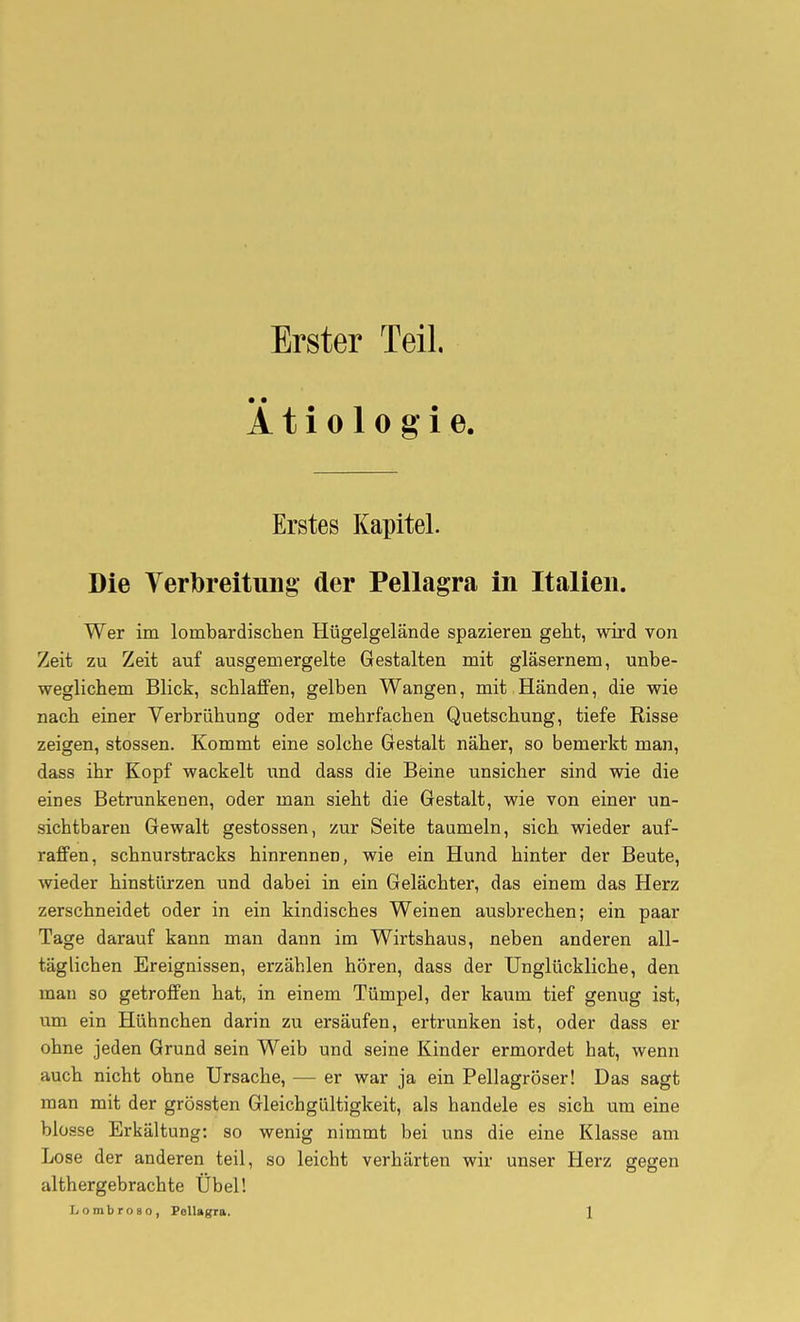 Erster Teil. Ätiologie. Erstes Kapitel. Die Verlbreitung- der Pellagra in Italien. Wer im lombardischen Hügelgelände spazieren geht, wird von Zeit zu Zeit auf ausgemergelte Gestalten mit gläsernem, unbe- weglichem Blick, schlaffen, gelben Wangen, mit ,Händen, die wie nach einer Verbrühung oder mehrfachen Quetschung, tiefe Risse zeigen, stossen. Kommt eine solche Gestalt näher, so bemerkt man, dass ihr Kopf wackelt und dass die Beine unsicher sind wie die eines Betrunkenen, oder man sieht die Gestalt, wie von einer un- sichtbaren Gewalt gestossen, zur Seite taumeln, sich wieder auf- raffen, schnurstracks hinrennen, wie ein Hund hinter der Beute, wieder hinstürzen und dabei in ein Gelächter, das einem das Herz zerschneidet oder in ein kindisches Weinen ausbrechen; ein paar Tage darauf kann man dann im Wirtshaus, neben anderen all- täglichen Ereignissen, erzählen hören, dass der Unglückliche, den mau so getroffen hat, in einem Tümpel, der kaum tief genug ist, um ein Hühnchen darin zu ersäufen, ertrunken ist, oder dass er ohne jeden Grund sein Weib und seine Kinder ermordet hat, wenn auch nicht ohne Ursache, — er war ja ein Pellagröser! Das sagt man mit der grössten Gleichgültigkeit, als handele es sich um eine blosse Erkältung: so wenig nimmt bei uns die eine Klasse am Lose der anderen teil, so leicht verhärten wir unser Herz gegen althergebrachte Übel!