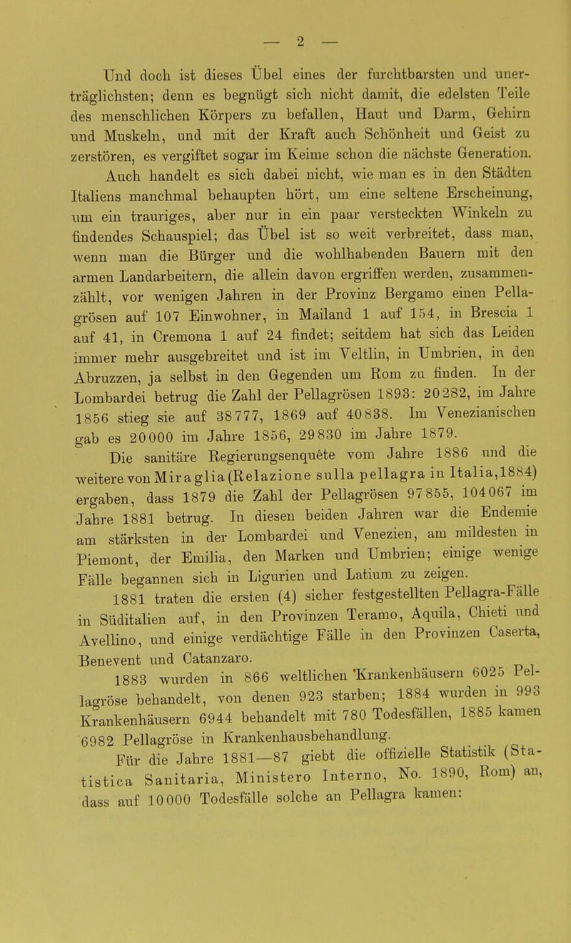 Und doch ist dieses Übel eines der furchtbarsten und uner- träglichsten; denn es begnügt sich nicht damit, die edelsten Teile des menschlichen Körpers zu befallen, Haut und Darm, Gehirn und Muskeln, und mit der Kraft auch Schönheit und Geist zu zerstören, es vergiftet sogar im Keime schon die nächste Generation. Auch handelt es sich dabei nicht, wie man es in den Städten Italiens manchmal behaupten hört, um eine seltene Erscheinung, um ein trauriges, aber nur in ein paar versteckten Winkeln zu findendes Schauspiel; das Übel ist so weit verbreitet, dass man, wenn man die Bürger und die wohlhabenden Bauern mit den armen Landarbeitern, die allein davon ergriffen werden, zusammen- zählt, vor wenigen Jahren in der Provinz Bergamo einen Pella- grösen auf 107 Einwohner, in Mailand 1 auf 154, in Brescia 1 auf 41, in Cremona 1 auf 24 findet; seitdem hat sich das Leiden immer mehr ausgebreitet und ist im Veltlin, in ümbrien, in den Abruzzen, ja selbst in den Gegenden um Rom zu finden. In der Lombardei betrug die Zahl der Pellagrösen 1893: 20282, im Jahre 1856 stieg sie auf 38777, 1869 auf 40838. Im Venezianischen gab es 20000 im Jahre 1856, 29 830 im Jahre 1879. Die sanitäre Regierungsenquète vom Jahre 1886 und die weitere von Mira glia (Relazione sulla pellagra in Italia,1884) ergaben, dass 1879 die Zahl der Pellagrösen 97855, 104067 im Jahre 1881 betrug. In diesen beiden Jahren war die Endemie am stärksten in der Lombardei und Venezien, am mildesten in Piemont, der Emilia, den Marken und ümbrien; einige wenige Fälle begannen sich in Ligurien und Latium zu zeigen. 1881 traten die ersten (4) sicher festgestellten Pellagra-FäUe in Süditalien auf, in den Provinzen Teramo, Aquila, Chieti und Avellino, und einige verdächtige Fälle in den Provinzen Caserta, Benevent und Catanzaro. 1883 wurden in 866 weltlichen'Krankenhäusern 6025 Pel- lac^röse behandelt, von denen 923 starben; 1884 wurden in 993 Krankenhäusern 6944 behandelt mit 780 Todesfällen, 1885 kamen 6982 Pellagröse in Krankenhausbehandlung. Für die Jahre 1881—87 giebt die offizielle Statistik (Sta- tistica Sanitaria, Ministero Interno, No. 1890, Rom) an, dass auf 10 000 Todesfälle solche an Pellagra kamen: