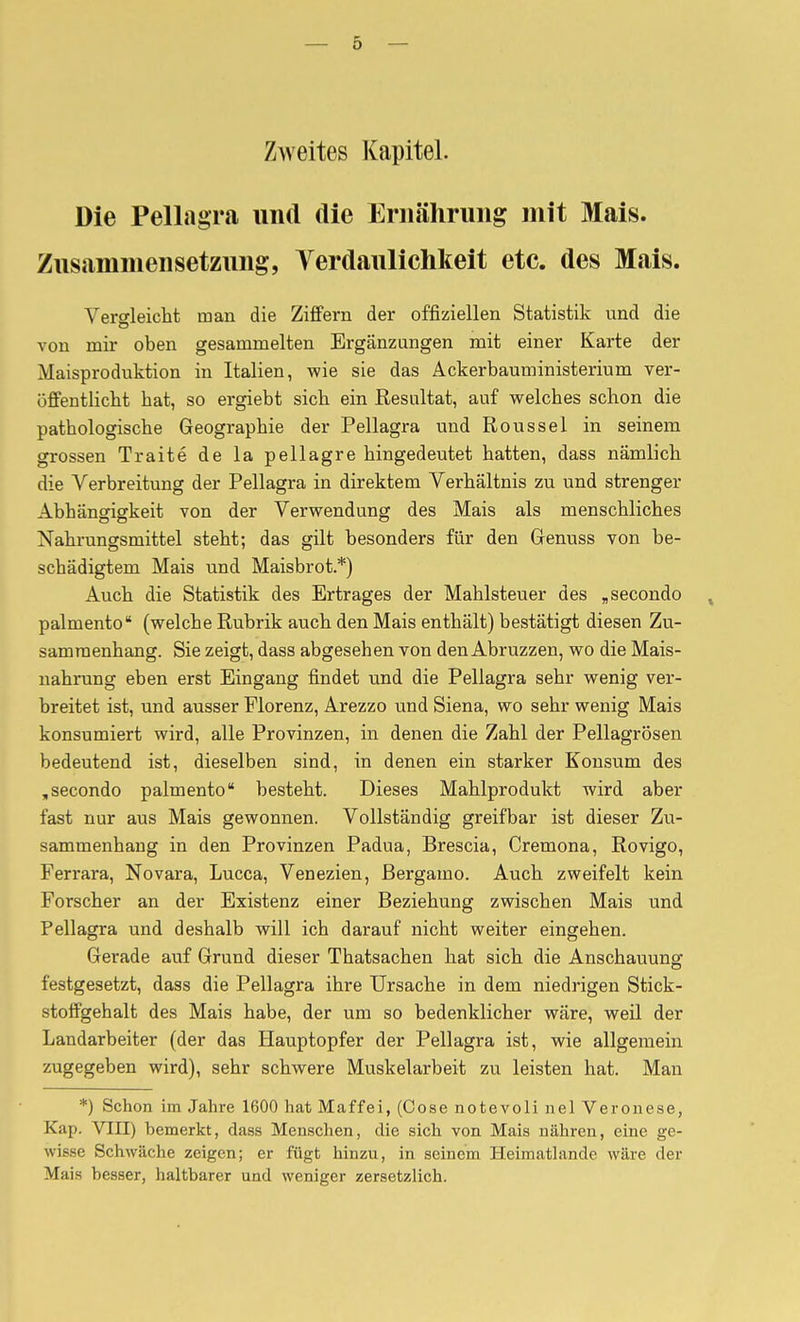 Zweites Kapitel. Die Pellagra imd die Eriiäliruiig mit Mais. Zusammensetzung, Verdaulichkeit etc. des Mais. Vergleicht man die Ziffern der offiziellen Statistik und die von mir oben gesammelten Ergänzungen mit einer Karte der Maisproduktion in Italien, wie sie das Ackerbauministerium ver- offentlicht bat, so ergiebt sich ein Resultat, auf welches schon die pathologische Geographie der Pellagra und Roussel in seinem grossen Traité de la pellagre hingedeutet hatten, dass nämlich die Verbreitung der Pellagra in direktem Verhältnis zu und strenger Abhängigkeit von der Verwendung des Mais als menschliches Nahrungsmittel steht; das gilt besonders für den Genuss von be- schädigtem Mais und Maisbrot.*) Auch die Statistik des Ertrages der Mahlsteuer des , secondo , palmento (welche Rubrik auch den Mais enthält) bestätigt diesen Zu- sammenhang. Sie zeigt, dass abgesehen von den Abruzzen, wo die Mais- nahrung eben erst Eingang findet und die Pellagra sehr wenig ver- breitet ist, und ausser Florenz, Arezzo und Siena, wo sehr wenig Mais konsumiert wird, alle Provinzen, in denen die Zahl der Pellagrösen bedeutend ist, dieselben sind, in denen ein starker Konsum des ,secondo palmento besteht. Dieses Mahlprodukt wird aber fast nur aus Mais gewonnen. Vollständig greifbar ist dieser Zu- sammenhang in den Provinzen Padua, Brescia, Cremona, Rovigo, Ferrara, Novara, Lucca, Venezien, Bergamo. Auch zweifelt kein Forscher an der Existenz einer Beziehung zwischen Mais und Pellagra und deshalb will ich darauf nicht weiter eingehen. Gerade auf Grund dieser Thatsachen hat sich die Anschauung festgesetzt, dass die Pellagra ihre Ursache in dem niedrigen Stick- stotfgehalt des Mais habe, der um so bedenklicher wäre, weil der Landarbeiter (der das Hauptopfer der Pellagra ist, wie allgemein zugegeben wird), sehr schwere Muskelarbeit zu leisten hat. Man *) Schon im Jahre 1600 hat Maffei, (Cose notevoli nel Veronese, Kap. Vili) bemerkt, dass Menschen, die sich von Mais nähren, eine ge- wisse Schwäche zeigen; er fügt hinzu, in seinem Heimatlande wäre der Mais besser, haltbarer und weniger zersetzlich.